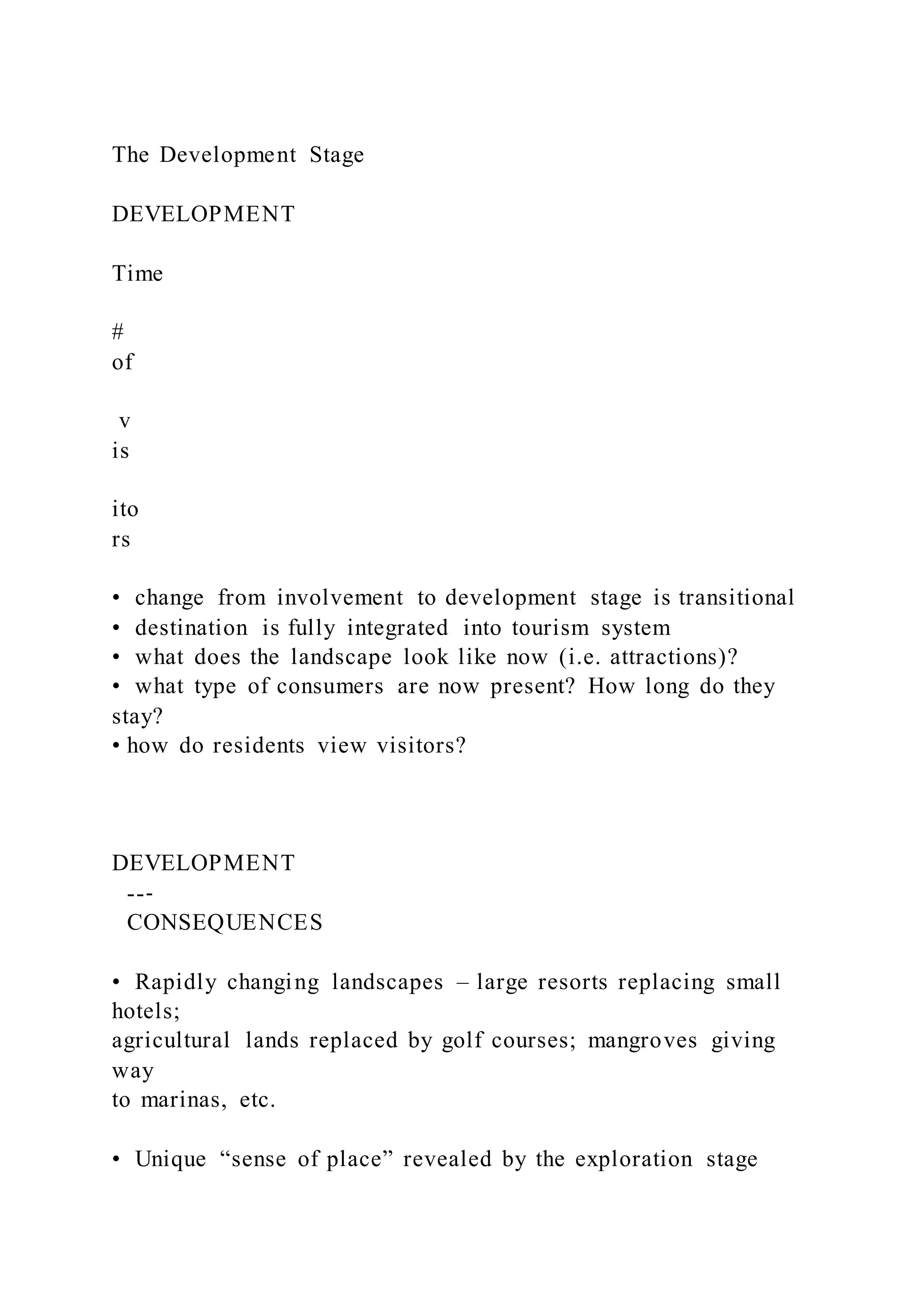 The Development Stage
DEVELOPMENT
Time
#
of
v
is
ito
rs
•  change from involvement to development stage is transitional
•  destination is fully integrated into tourism system
•  what does the landscape look like now (i.e. attractions)?
•  what type of consumers are now present? How long do they
stay?
• how do residents view visitors?
DEVELOPMENT
--‐
CONSEQUENCES
•  Rapidly changing landscapes – large resorts replacing small
hotels;
agricultural lands replaced by golf courses; mangroves giving
way
to marinas, etc.
•  Unique “sense of place” revealed by the exploration stage
 