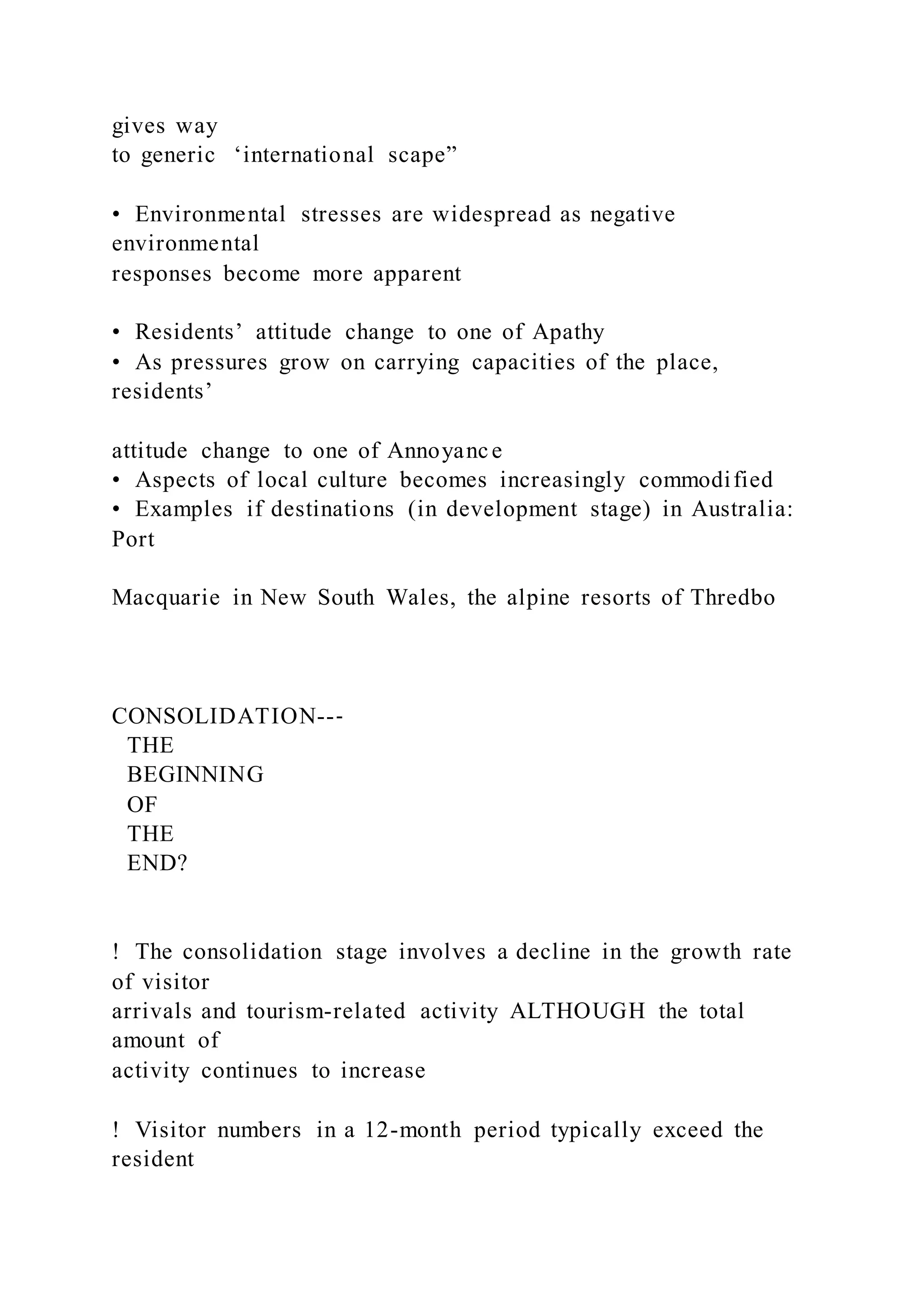gives way
to generic ‘international scape”
•  Environmental stresses are widespread as negative
environmental
responses become more apparent
•  Residents’ attitude change to one of Apathy
•  As pressures grow on carrying capacities of the place,
residents’
attitude change to one of Annoyance
•  Aspects of local culture becomes increasingly commodified
•  Examples if destinations (in development stage) in Australia:
Port
Macquarie in New South Wales, the alpine resorts of Thredbo
CONSOLIDATION--‐
THE
BEGINNING
OF
THE
END?
!  The consolidation stage involves a decline in the growth rate
of visitor
arrivals and tourism-related activity ALTHOUGH the total
amount of
activity continues to increase
!  Visitor numbers in a 12-month period typically exceed the
resident
 
