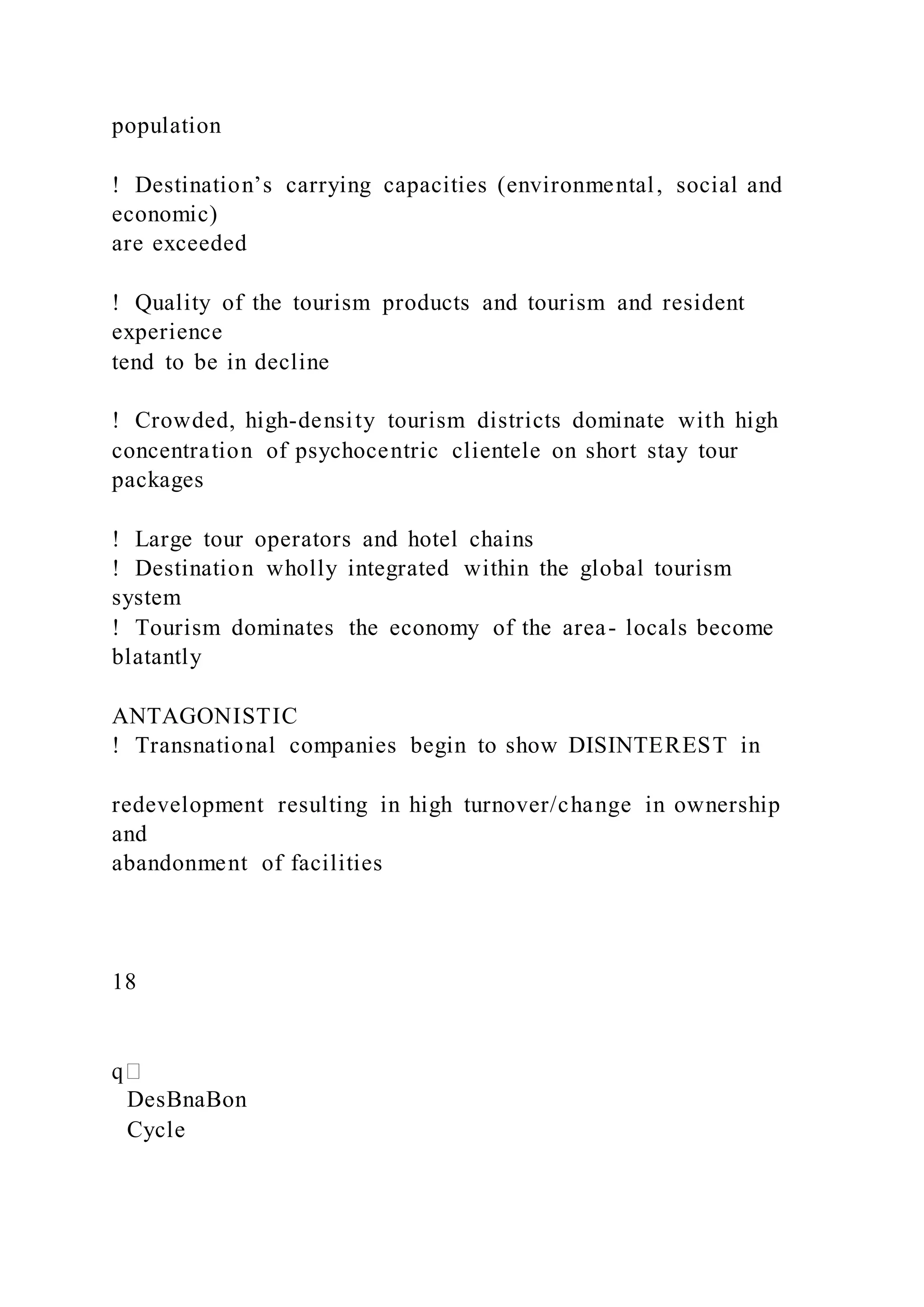 population
!  Destination’s carrying capacities (environmental, social and
economic)
are exceeded
!  Quality of the tourism products and tourism and resident
experience
tend to be in decline
!  Crowded, high-density tourism districts dominate with high
concentration of psychocentric clientele on short stay tour
packages
!  Large tour operators and hotel chains
!  Destination wholly integrated within the global tourism
system
!  Tourism dominates the economy of the area- locals become
blatantly
ANTAGONISTIC
!  Transnational companies begin to show DISINTEREST in
redevelopment resulting in high turnover/change in ownership
and
abandonment of facilities
18
DesBnaBon
Cycle
 