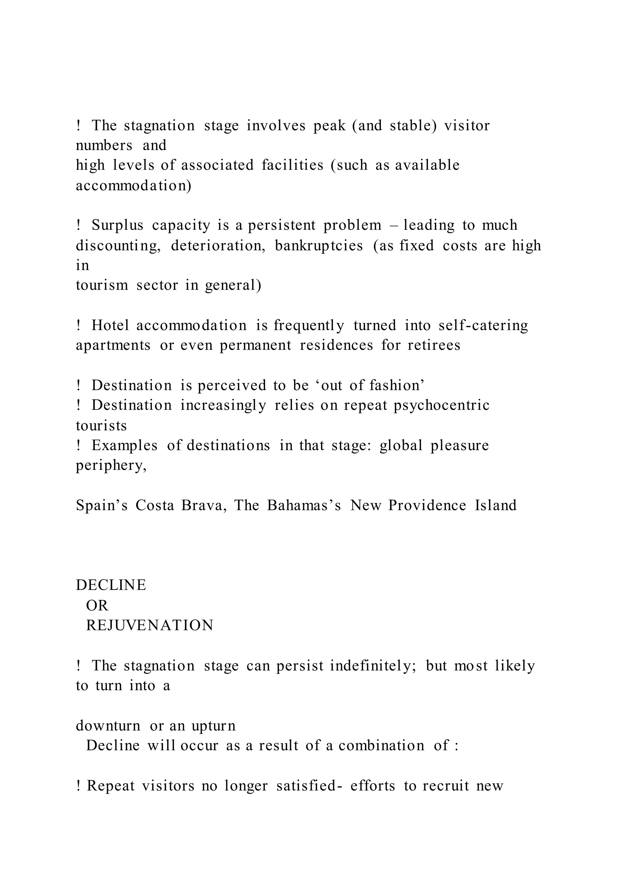 !  The stagnation stage involves peak (and stable) visitor
numbers and
high levels of associated facilities (such as available
accommodation)
!  Surplus capacity is a persistent problem – leading to much
discounting, deterioration, bankruptcies (as fixed costs are high
in
tourism sector in general)
!  Hotel accommodation is frequently turned into self-catering
apartments or even permanent residences for retirees
!  Destination is perceived to be ‘out of fashion’
!  Destination increasingly relies on repeat psychocentric
tourists
!  Examples of destinations in that stage: global pleasure
periphery,
Spain’s Costa Brava, The Bahamas’s New Providence Island
DECLINE
OR
REJUVENATION
!  The stagnation stage can persist indefinitely; but most likely
to turn into a
downturn or an upturn
Decline will occur as a result of a combination of :
! Repeat visitors no longer satisfied- efforts to recruit new
 