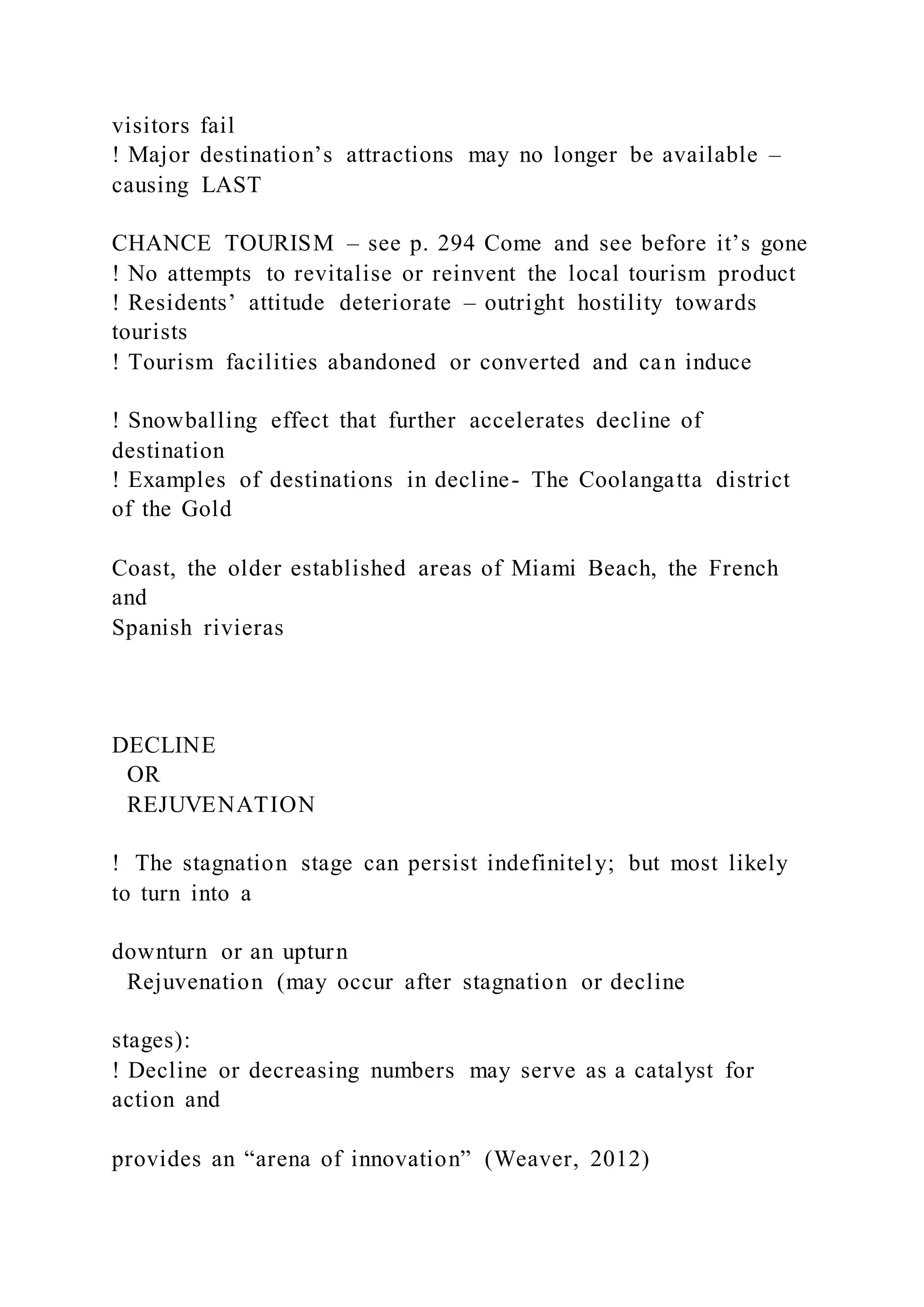 visitors fail
! Major destination’s attractions may no longer be available –
causing LAST
CHANCE TOURISM – see p. 294 Come and see before it’s gone
! No attempts to revitalise or reinvent the local tourism product
! Residents’ attitude deteriorate – outright hostility towards
tourists
! Tourism facilities abandoned or converted and can induce
! Snowballing effect that further accelerates decline of
destination
! Examples of destinations in decline- The Coolangatta district
of the Gold
Coast, the older established areas of Miami Beach, the French
and
Spanish rivieras
DECLINE
OR
REJUVENATION
!  The stagnation stage can persist indefinitely; but most likely
to turn into a
downturn or an upturn
Rejuvenation (may occur after stagnation or decline
stages):
! Decline or decreasing numbers may serve as a catalyst for
action and
provides an “arena of innovation” (Weaver, 2012)
 