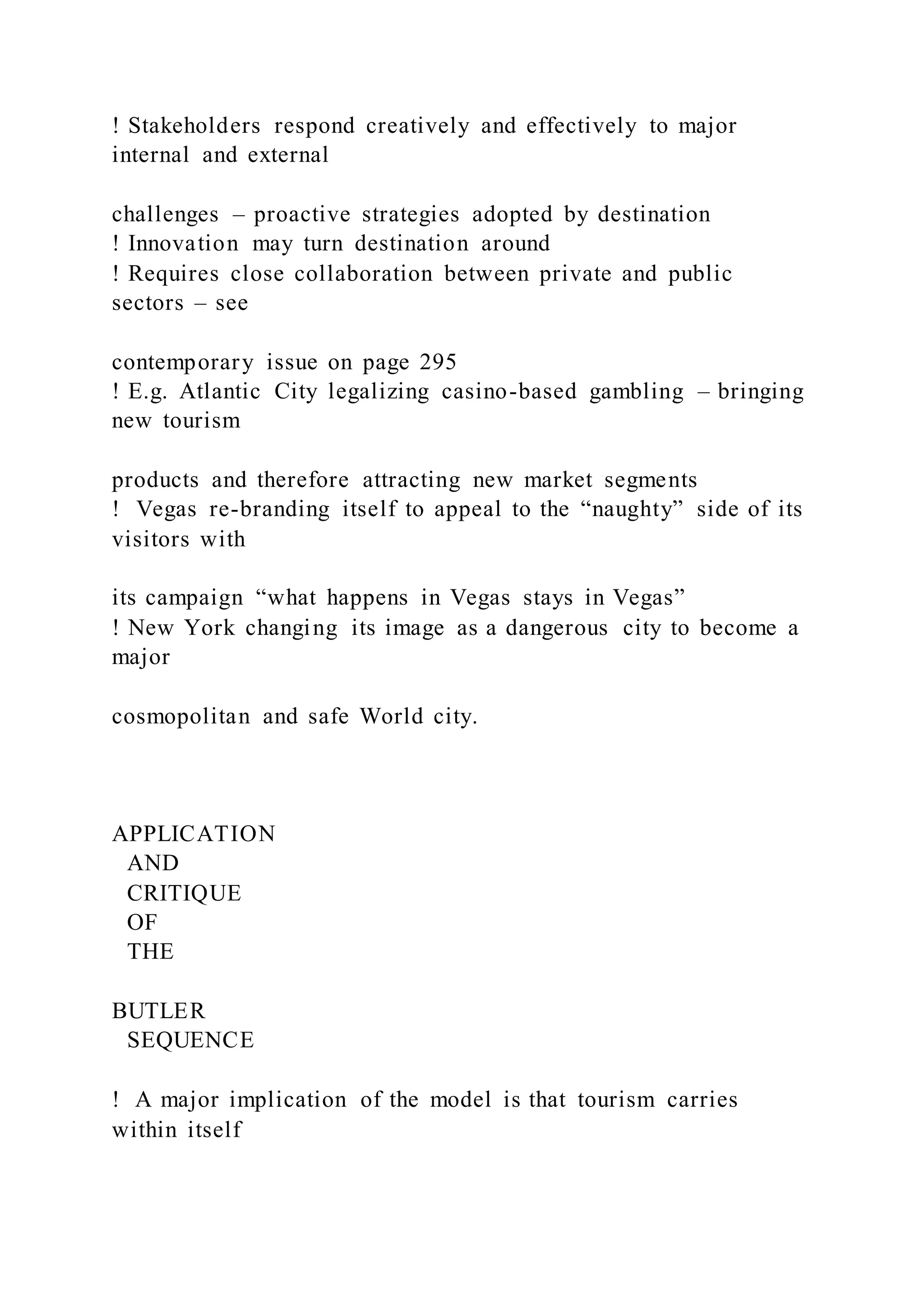 ! Stakeholders respond creatively and effectively to major
internal and external
challenges – proactive strategies adopted by destination
! Innovation may turn destination around
! Requires close collaboration between private and public
sectors – see
contemporary issue on page 295
! E.g. Atlantic City legalizing casino-based gambling – bringing
new tourism
products and therefore attracting new market segments
! Vegas re-branding itself to appeal to the “naughty” side of its
visitors with
its campaign “what happens in Vegas stays in Vegas”
! New York changing its image as a dangerous city to become a
major
cosmopolitan and safe World city.
APPLICATION
AND
CRITIQUE
OF
THE
BUTLER
SEQUENCE
!  A major implication of the model is that tourism carries
within itself
 
