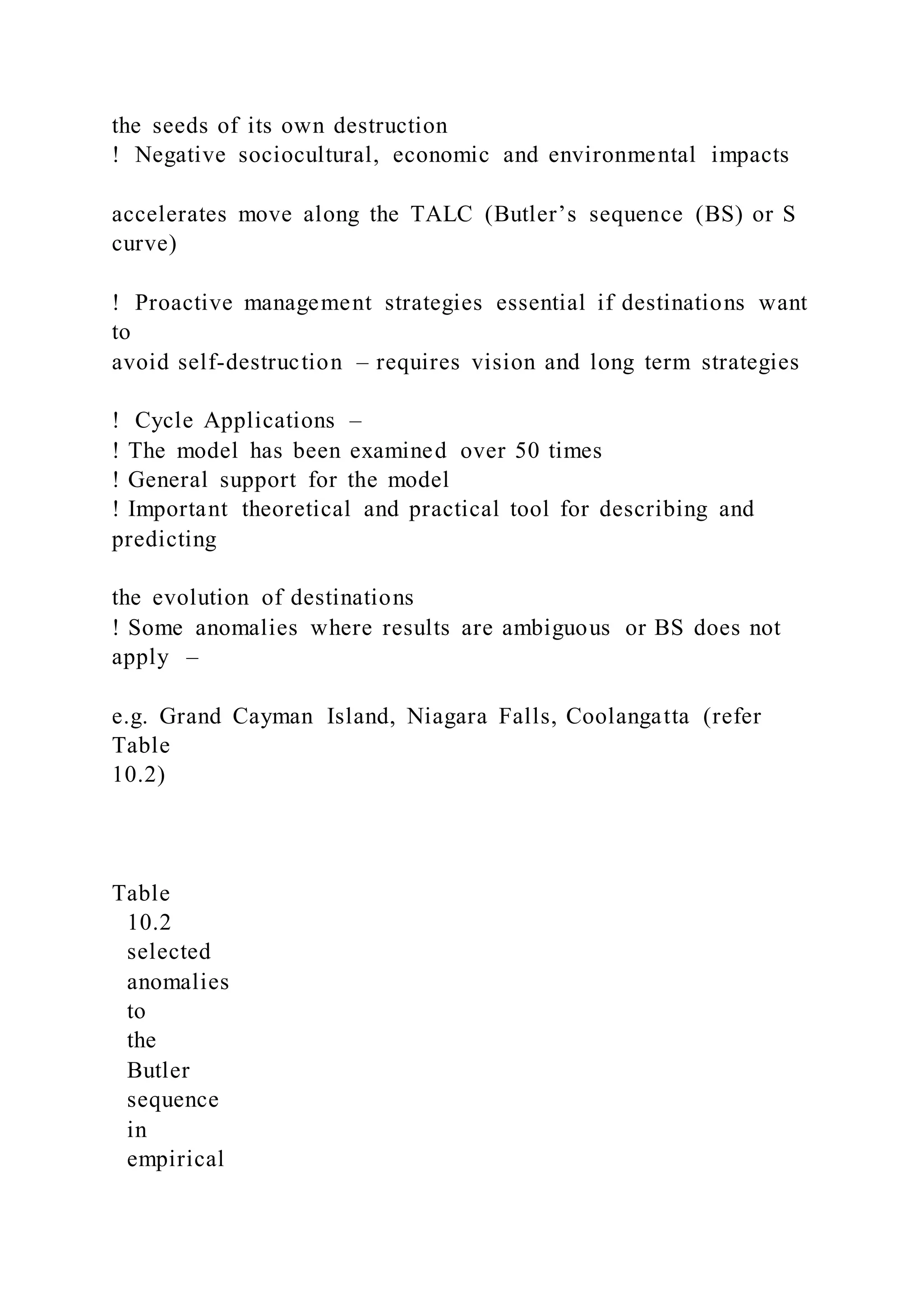 the seeds of its own destruction
!  Negative sociocultural, economic and environmental impacts
accelerates move along the TALC (Butler’s sequence (BS) or S
curve)
!  Proactive management strategies essential if destinations want
to
avoid self-destruction – requires vision and long term strategies
!  Cycle Applications –
! The model has been examined over 50 times
! General support for the model
! Important theoretical and practical tool for describing and
predicting
the evolution of destinations
! Some anomalies where results are ambiguous or BS does not
apply –
e.g. Grand Cayman Island, Niagara Falls, Coolangatta (refer
Table
10.2)
Table
10.2
selected
anomalies
to
the
Butler
sequence
in
empirical
 