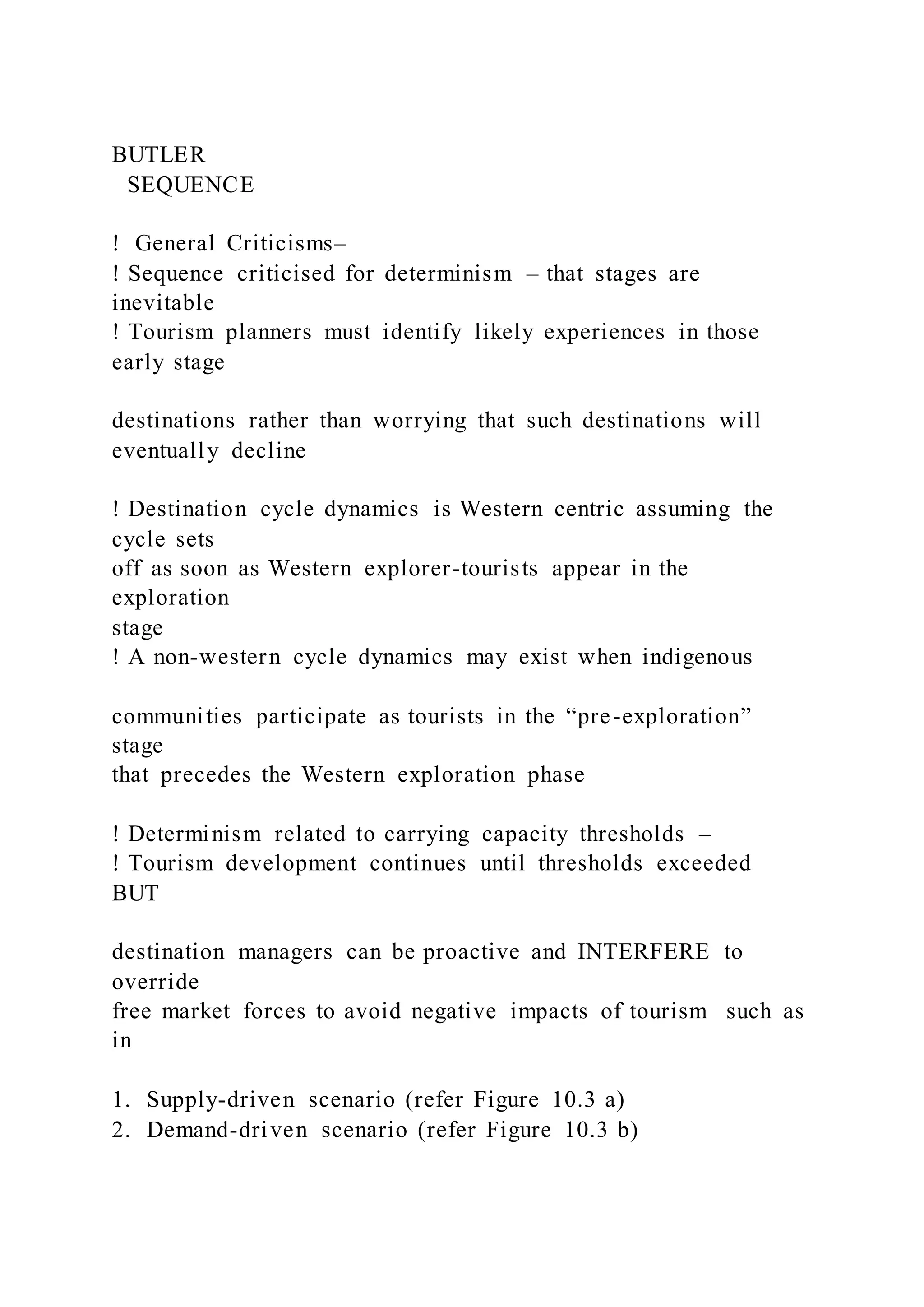 BUTLER
SEQUENCE
!  General Criticisms–
! Sequence criticised for determinism – that stages are
inevitable
! Tourism planners must identify likely experiences in those
early stage
destinations rather than worrying that such destinations will
eventually decline
! Destination cycle dynamics is Western centric assuming the
cycle sets
off as soon as Western explorer-tourists appear in the
exploration
stage
! A non-western cycle dynamics may exist when indigenous
communities participate as tourists in the “pre-exploration”
stage
that precedes the Western exploration phase
! Determinism related to carrying capacity thresholds –
! Tourism development continues until thresholds exceeded
BUT
destination managers can be proactive and INTERFERE to
override
free market forces to avoid negative impacts of tourism such as
in
1. Supply-driven scenario (refer Figure 10.3 a)
2. Demand-driven scenario (refer Figure 10.3 b)
 