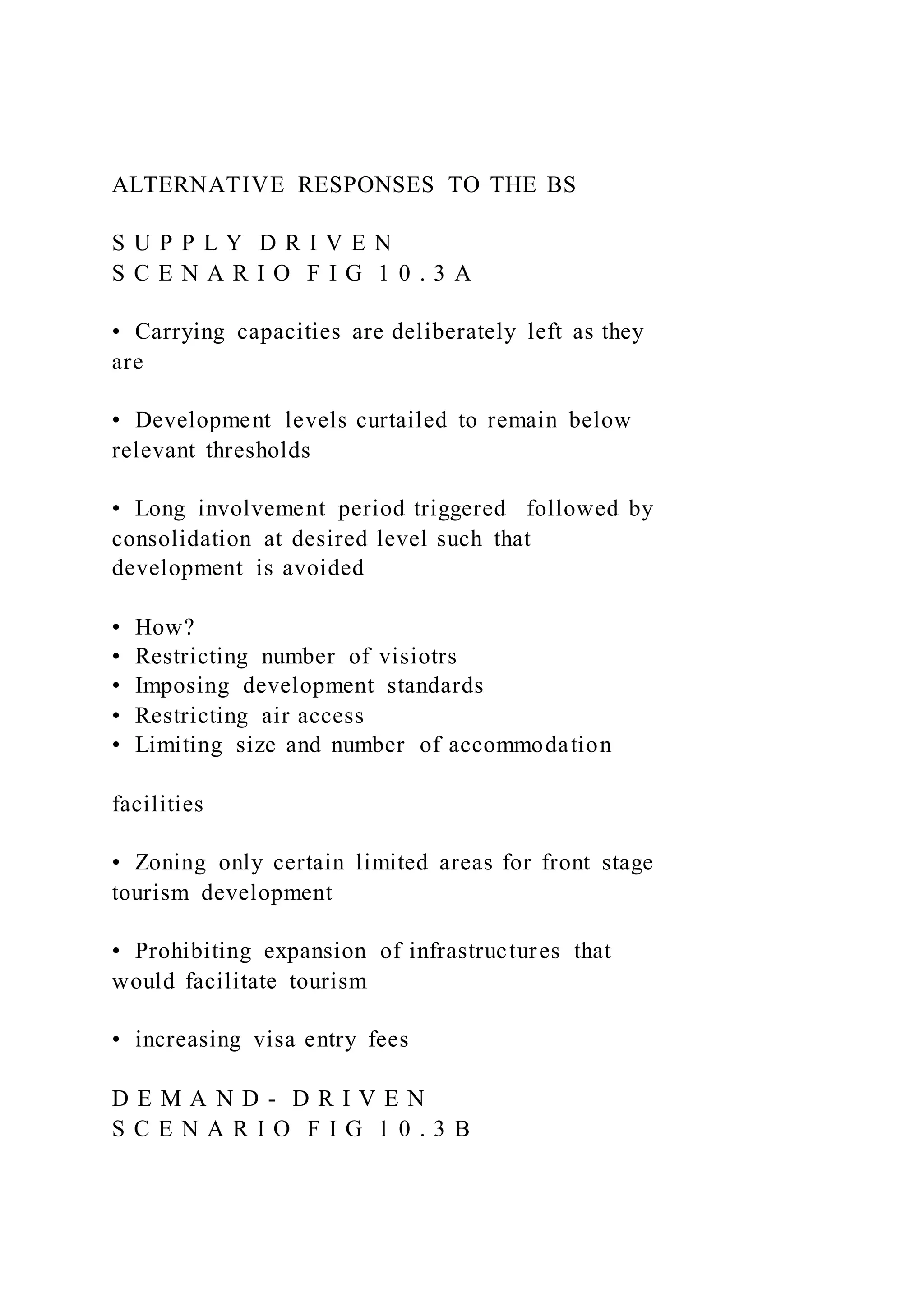 ALTERNATIVE RESPONSES TO THE BS
S U P P L Y D R I V E N
S C E N A R I O F I G 1 0 . 3 A
•  Carrying capacities are deliberately left as they
are
•  Development levels curtailed to remain below
relevant thresholds
•  Long involvement period triggered followed by
consolidation at desired level such that
development is avoided
•  How?
•  Restricting number of visiotrs
•  Imposing development standards
•  Restricting air access
•  Limiting size and number of accommodation
facilities
•  Zoning only certain limited areas for front stage
tourism development
•  Prohibiting expansion of infrastructures that
would facilitate tourism
•  increasing visa entry fees
D E M A N D - D R I V E N
S C E N A R I O F I G 1 0 . 3 B
 