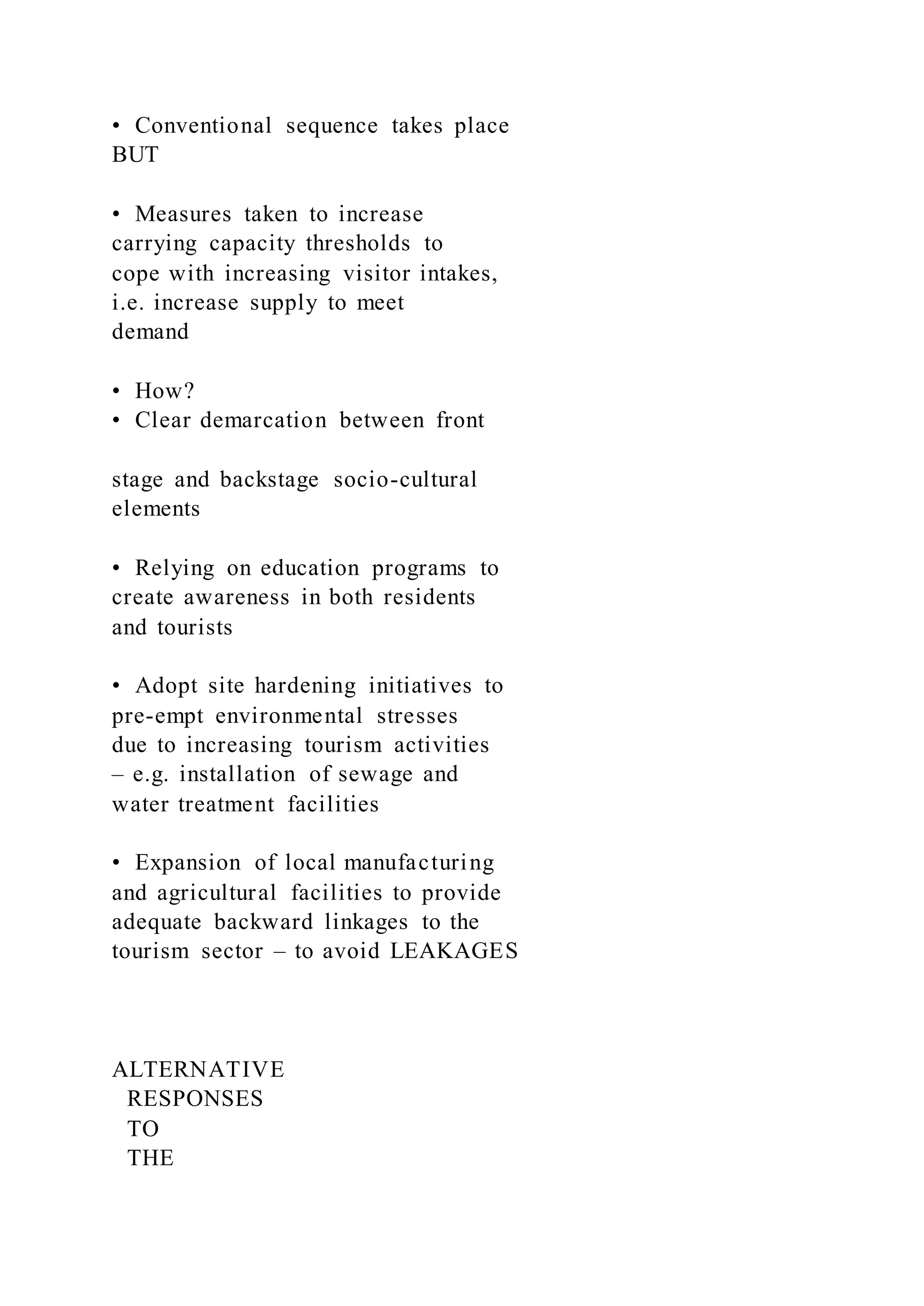 •  Conventional sequence takes place
BUT
•  Measures taken to increase
carrying capacity thresholds to
cope with increasing visitor intakes,
i.e. increase supply to meet
demand
•  How?
•  Clear demarcation between front
stage and backstage socio-cultural
elements
•  Relying on education programs to
create awareness in both residents
and tourists
•  Adopt site hardening initiatives to
pre-empt environmental stresses
due to increasing tourism activities
– e.g. installation of sewage and
water treatment facilities
•  Expansion of local manufacturing
and agricultural facilities to provide
adequate backward linkages to the
tourism sector – to avoid LEAKAGES
ALTERNATIVE
RESPONSES
TO
THE
 