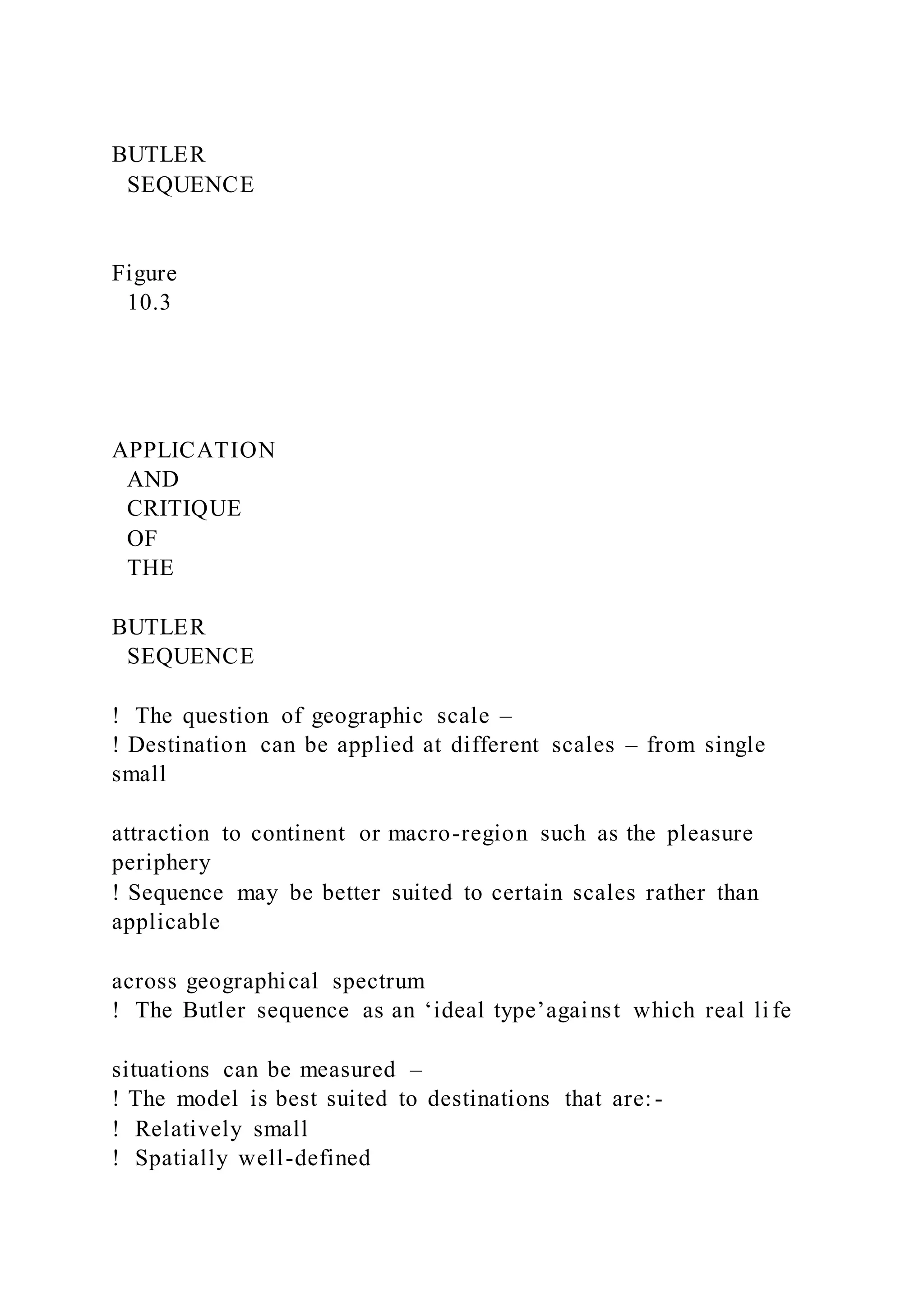 BUTLER
SEQUENCE
Figure
10.3
APPLICATION
AND
CRITIQUE
OF
THE
BUTLER
SEQUENCE
!  The question of geographic scale –
! Destination can be applied at different scales – from single
small
attraction to continent or macro-region such as the pleasure
periphery
! Sequence may be better suited to certain scales rather than
applicable
across geographical spectrum
!  The Butler sequence as an ‘ideal type’against which real li fe
situations can be measured –
! The model is best suited to destinations that are:-
!  Relatively small
!  Spatially well-defined
 