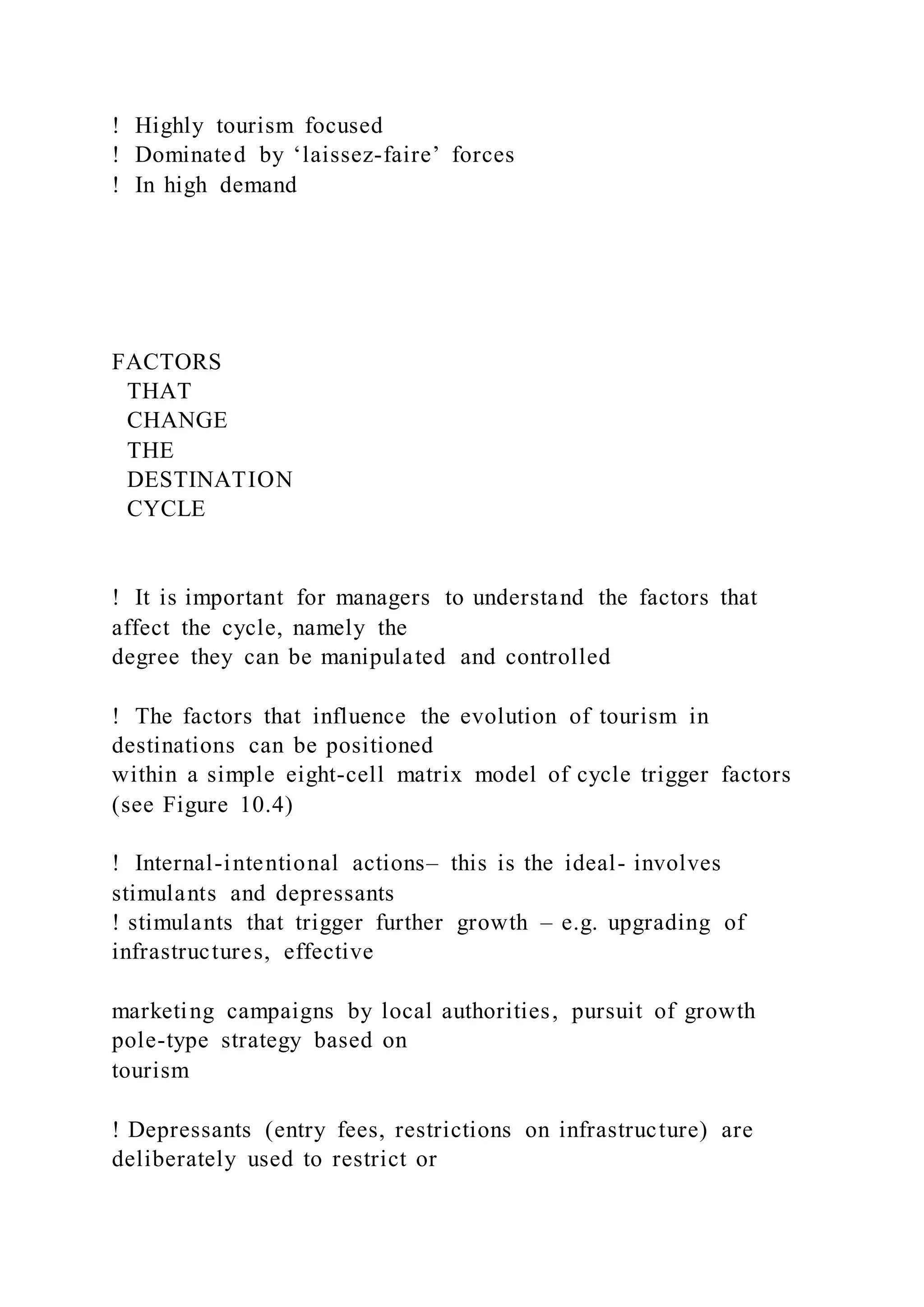 !  Highly tourism focused
!  Dominated by ‘laissez-faire’ forces
!  In high demand
FACTORS
THAT
CHANGE
THE
DESTINATION
CYCLE
!  It is important for managers to understand the factors that
affect the cycle, namely the
degree they can be manipulated and controlled
!  The factors that influence the evolution of tourism in
destinations can be positioned
within a simple eight-cell matrix model of cycle trigger factors
(see Figure 10.4)
!  Internal-intentional actions– this is the ideal- involves
stimulants and depressants
! stimulants that trigger further growth – e.g. upgrading of
infrastructures, effective
marketing campaigns by local authorities, pursuit of growth
pole-type strategy based on
tourism
! Depressants (entry fees, restrictions on infrastructure) are
deliberately used to restrict or
 