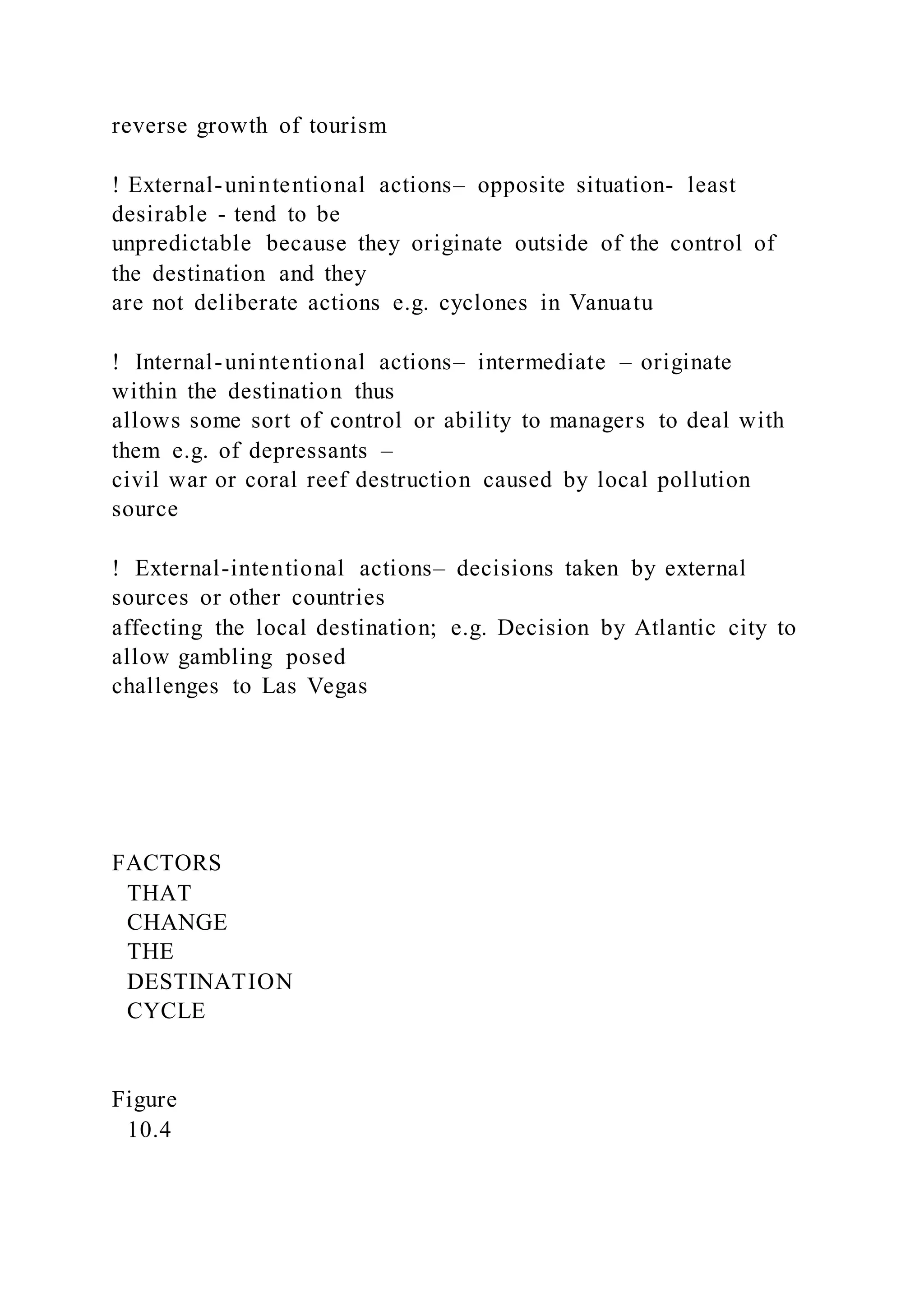 reverse growth of tourism
! External-unintentional actions– opposite situation- least
desirable - tend to be
unpredictable because they originate outside of the control of
the destination and they
are not deliberate actions e.g. cyclones in Vanuatu
!  Internal-unintentional actions– intermediate – originate
within the destination thus
allows some sort of control or ability to managers to deal with
them e.g. of depressants –
civil war or coral reef destruction caused by local pollution
source
!  External-intentional actions– decisions taken by external
sources or other countries
affecting the local destination; e.g. Decision by Atlantic city to
allow gambling posed
challenges to Las Vegas
FACTORS
THAT
CHANGE
THE
DESTINATION
CYCLE
Figure
10.4
 