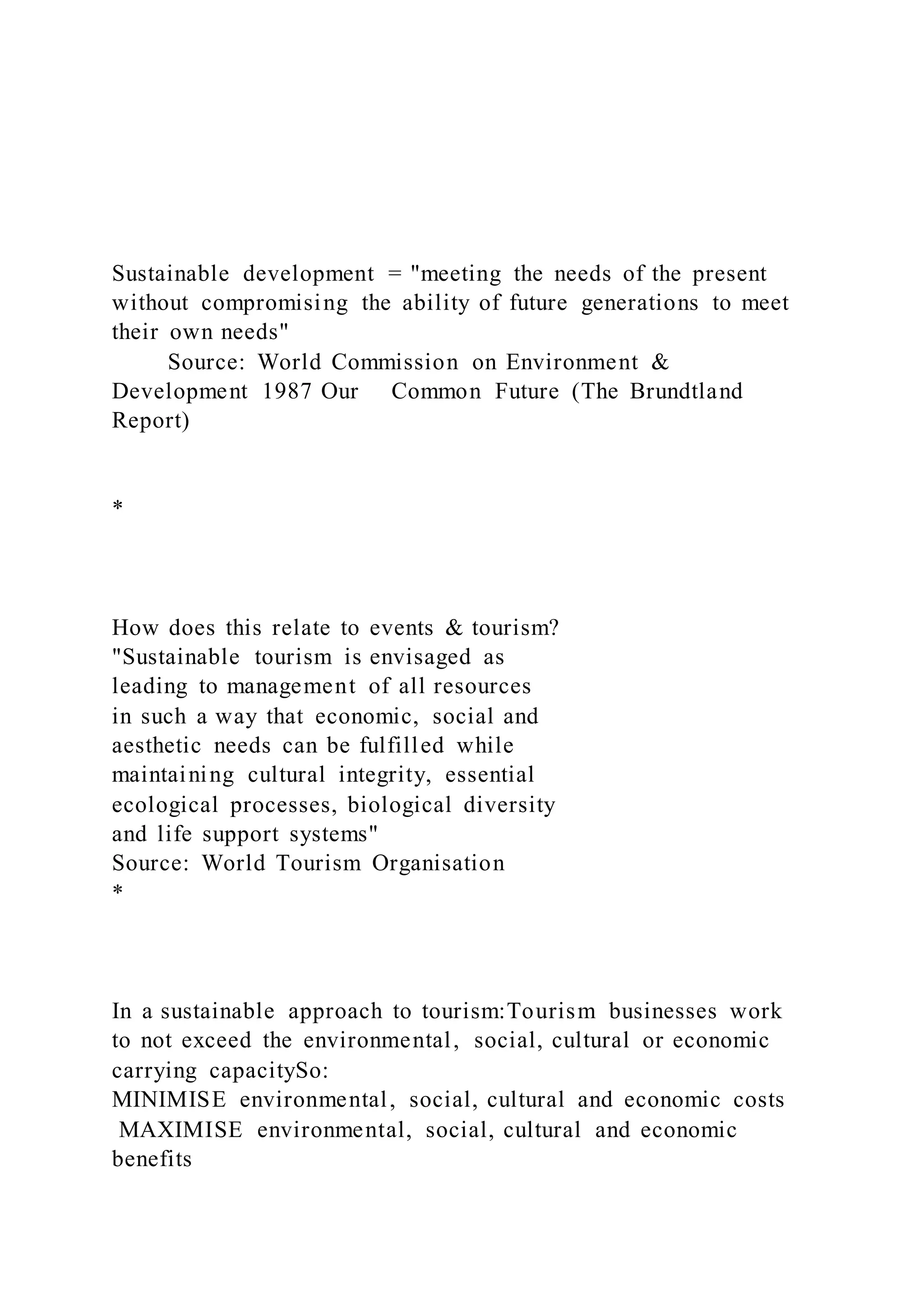 Sustainable development = "meeting the needs of the present
without compromising the ability of future generations to meet
their own needs"
Source: World Commission on Environment &
Development 1987 Our Common Future (The Brundtland
Report)
*
How does this relate to events & tourism?
"Sustainable tourism is envisaged as
leading to management of all resources
in such a way that economic, social and
aesthetic needs can be fulfilled while
maintaining cultural integrity, essential
ecological processes, biological diversity
and life support systems"
Source: World Tourism Organisation
*
In a sustainable approach to tourism:Tourism businesses work
to not exceed the environmental, social, cultural or economic
carrying capacitySo:
MINIMISE environmental, social, cultural and economic costs
MAXIMISE environmental, social, cultural and economic
benefits
 