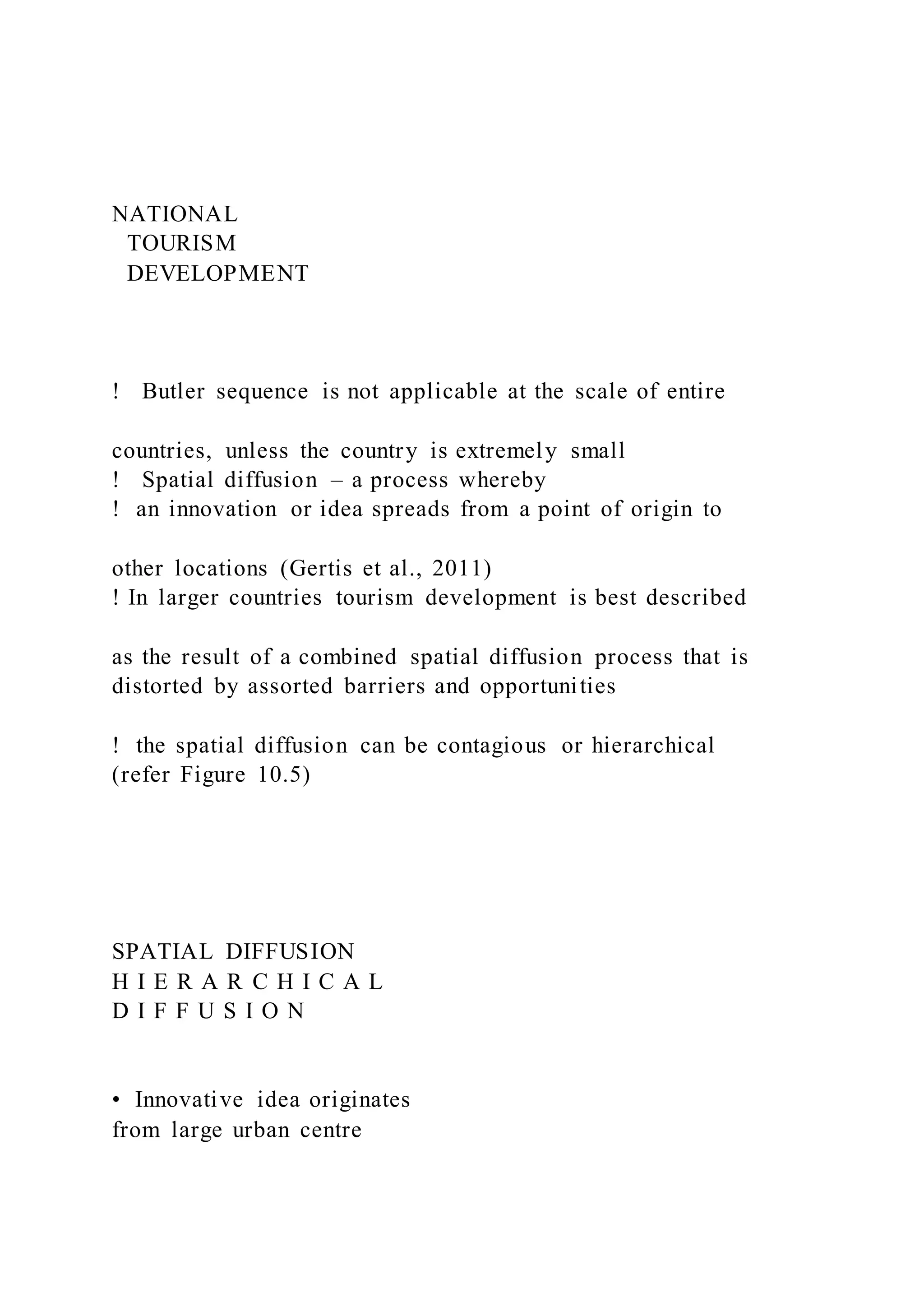 NATIONAL
TOURISM
DEVELOPMENT
!   Butler sequence is not applicable at the scale of entire
countries, unless the country is extremely small
!   Spatial diffusion – a process whereby
! an innovation or idea spreads from a point of origin to
other locations (Gertis et al., 2011)
! In larger countries tourism development is best described
as the result of a combined spatial diffusion process that is
distorted by assorted barriers and opportunities
! the spatial diffusion can be contagious or hierarchical
(refer Figure 10.5)
SPATIAL DIFFUSION
H I E R A R C H I C A L
D I F F U S I O N
•  Innovative idea originates
from large urban centre
 
