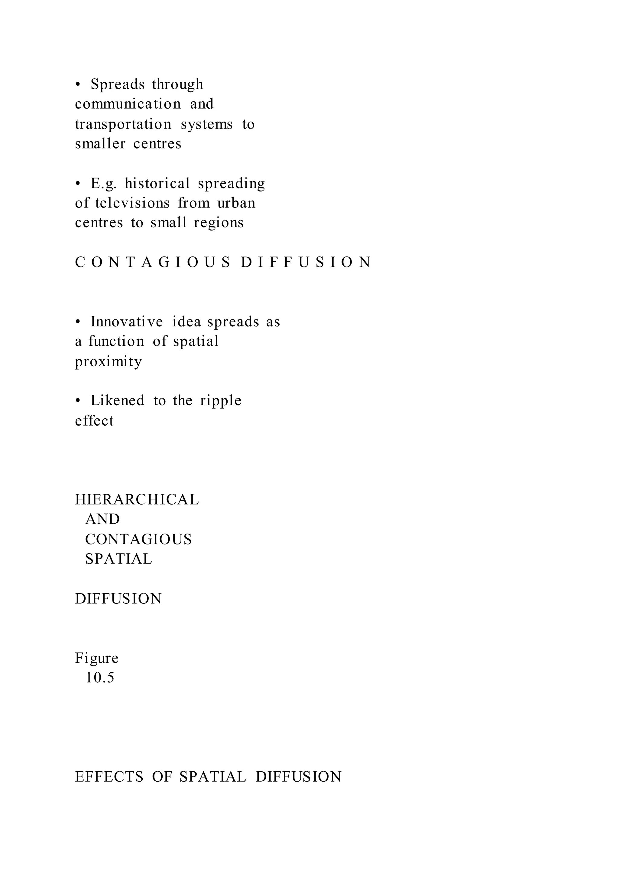•  Spreads through
communication and
transportation systems to
smaller centres
•  E.g. historical spreading
of televisions from urban
centres to small regions
C O N T A G I O U S D I F F U S I O N
•  Innovative idea spreads as
a function of spatial
proximity
•  Likened to the ripple
effect
HIERARCHICAL
AND
CONTAGIOUS
SPATIAL
DIFFUSION
Figure
10.5
EFFECTS OF SPATIAL DIFFUSION
 