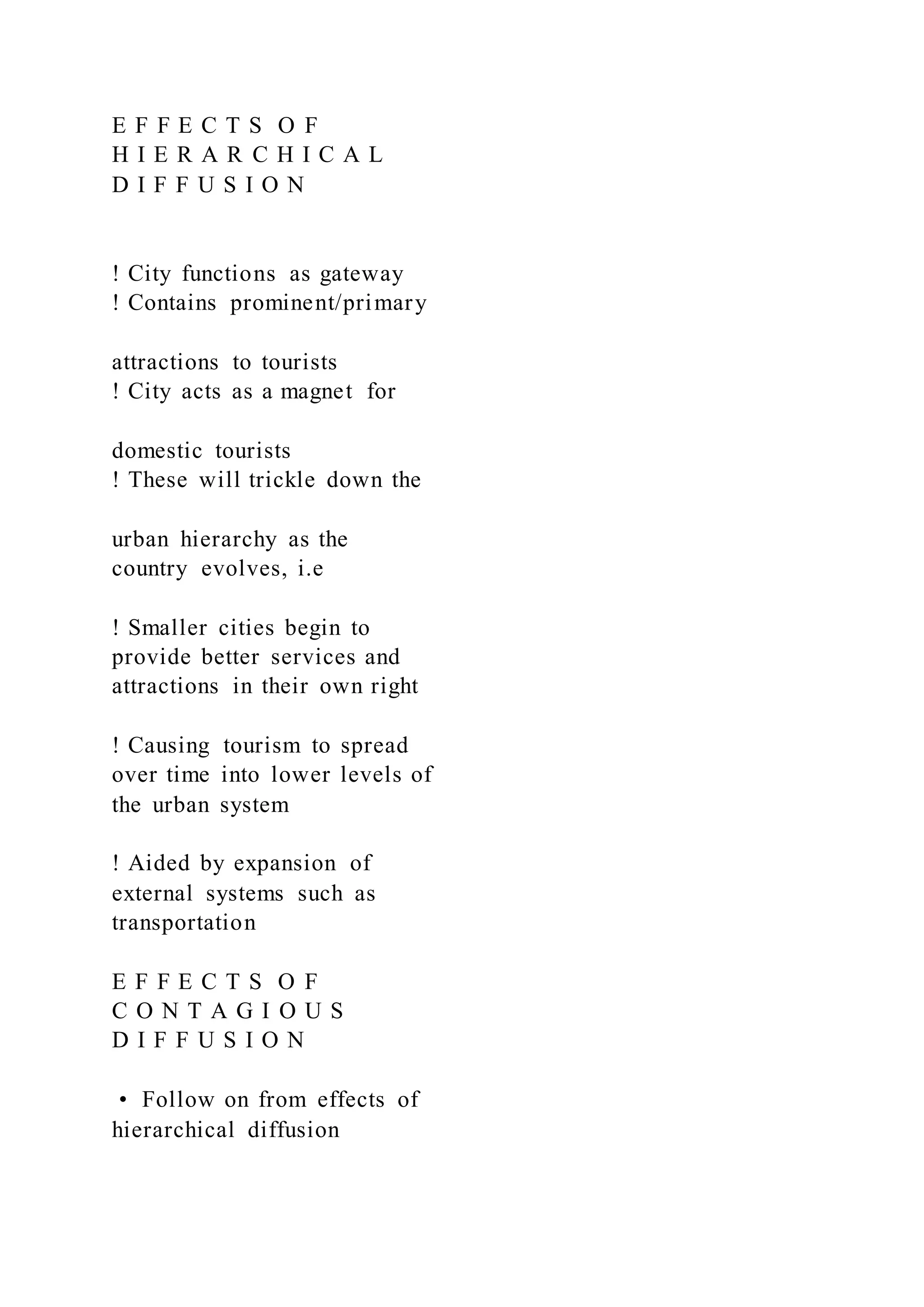 E F F E C T S O F
H I E R A R C H I C A L
D I F F U S I O N
! City functions as gateway
! Contains prominent/primary
attractions to tourists
! City acts as a magnet for
domestic tourists
! These will trickle down the
urban hierarchy as the
country evolves, i.e
! Smaller cities begin to
provide better services and
attractions in their own right
! Causing tourism to spread
over time into lower levels of
the urban system
! Aided by expansion of
external systems such as
transportation
E F F E C T S O F
C O N T A G I O U S
D I F F U S I O N
•  Follow on from effects of
hierarchical diffusion
 
