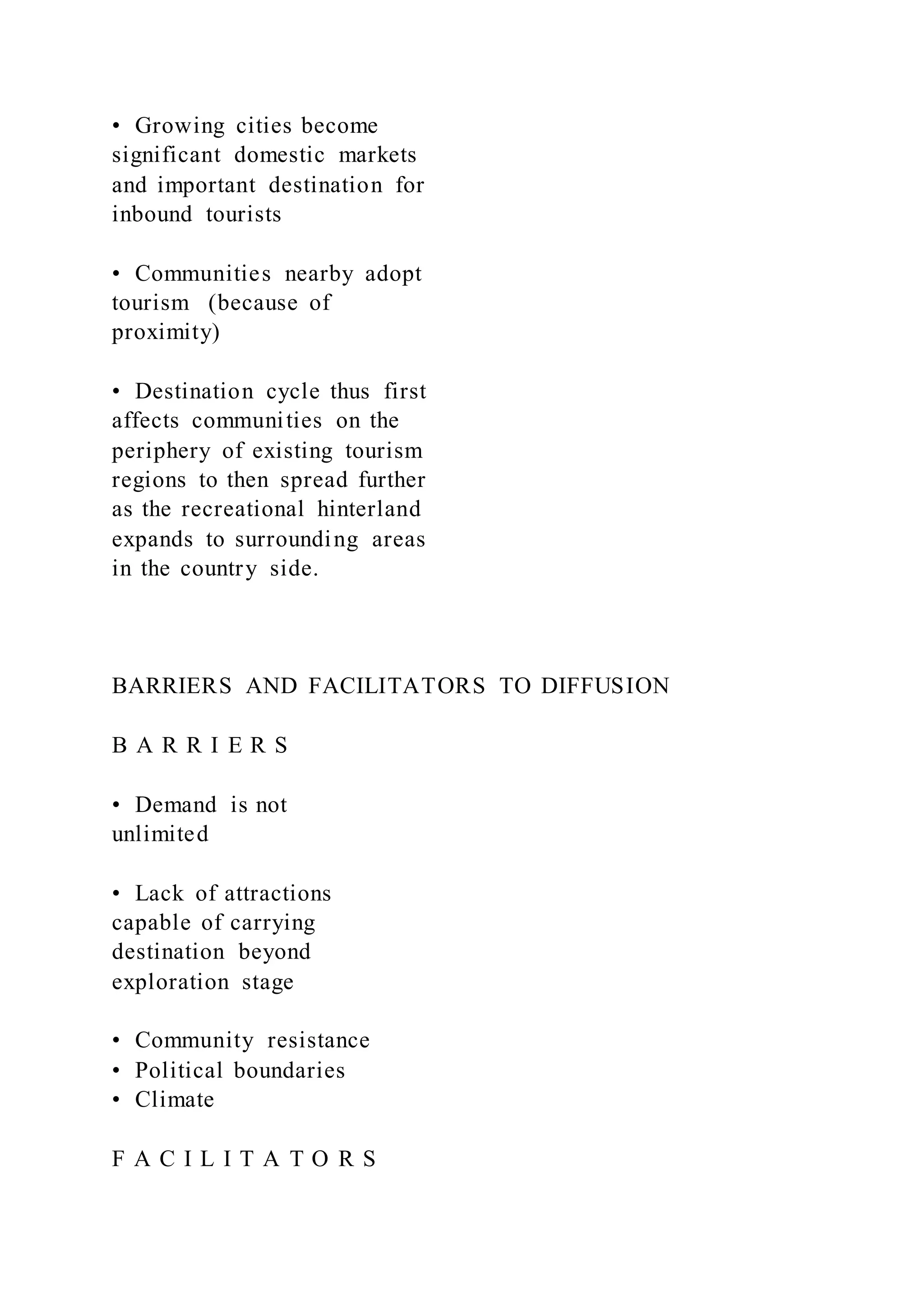 •  Growing cities become
significant domestic markets
and important destination for
inbound tourists
•  Communities nearby adopt
tourism (because of
proximity)
•  Destination cycle thus first
affects communities on the
periphery of existing tourism
regions to then spread further
as the recreational hinterland
expands to surrounding areas
in the country side.
BARRIERS AND FACILITATORS TO DIFFUSION
B A R R I E R S
•  Demand is not
unlimited
•  Lack of attractions
capable of carrying
destination beyond
exploration stage
•  Community resistance
•  Political boundaries
•  Climate
F A C I L I T A T O R S
 