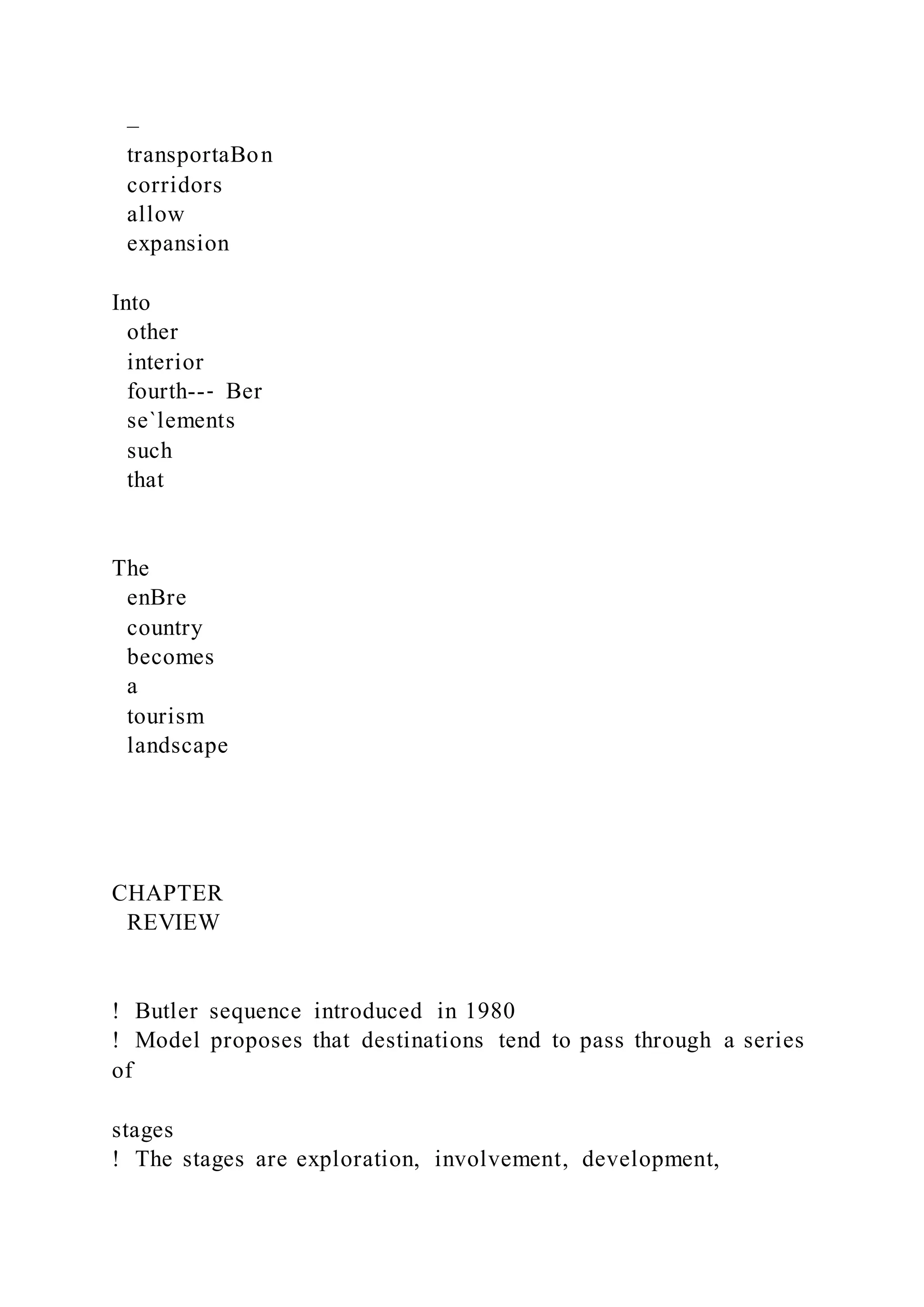 –
transportaBon
corridors
allow
expansion
Into
other
interior
fourth--‐ Ber
se`lements
such
that
The
enBre
country
becomes
a
tourism
landscape
CHAPTER
REVIEW
!  Butler sequence introduced in 1980
!  Model proposes that destinations tend to pass through a series
of
stages
!  The stages are exploration, involvement, development,
 