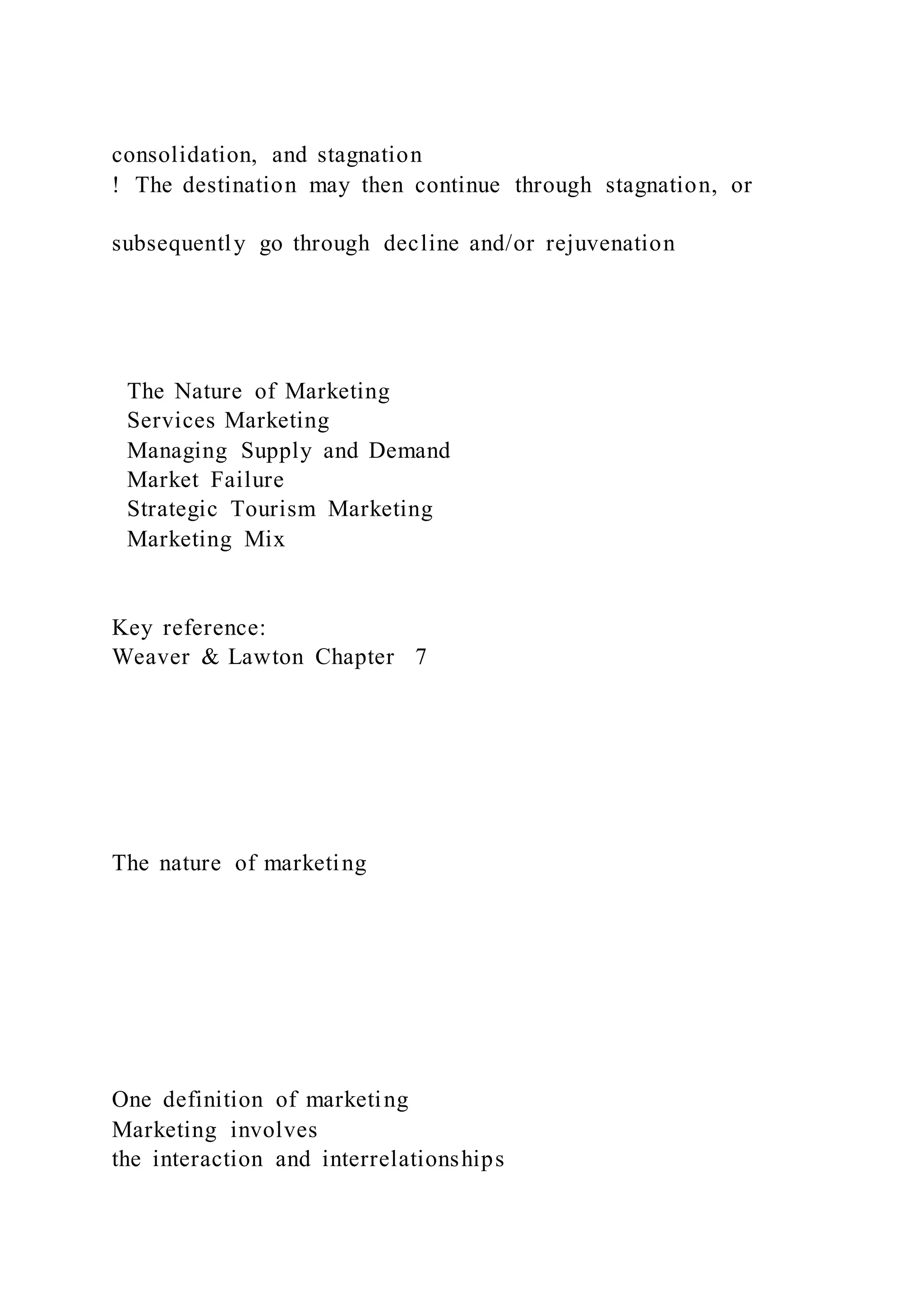 consolidation, and stagnation
!  The destination may then continue through stagnation, or
subsequently go through decline and/or rejuvenation
The Nature of Marketing
Services Marketing
Managing Supply and Demand
Market Failure
Strategic Tourism Marketing
Marketing Mix
Key reference:
Weaver & Lawton Chapter 7
The nature of marketing
One definition of marketing
Marketing involves
the interaction and interrelationships
 