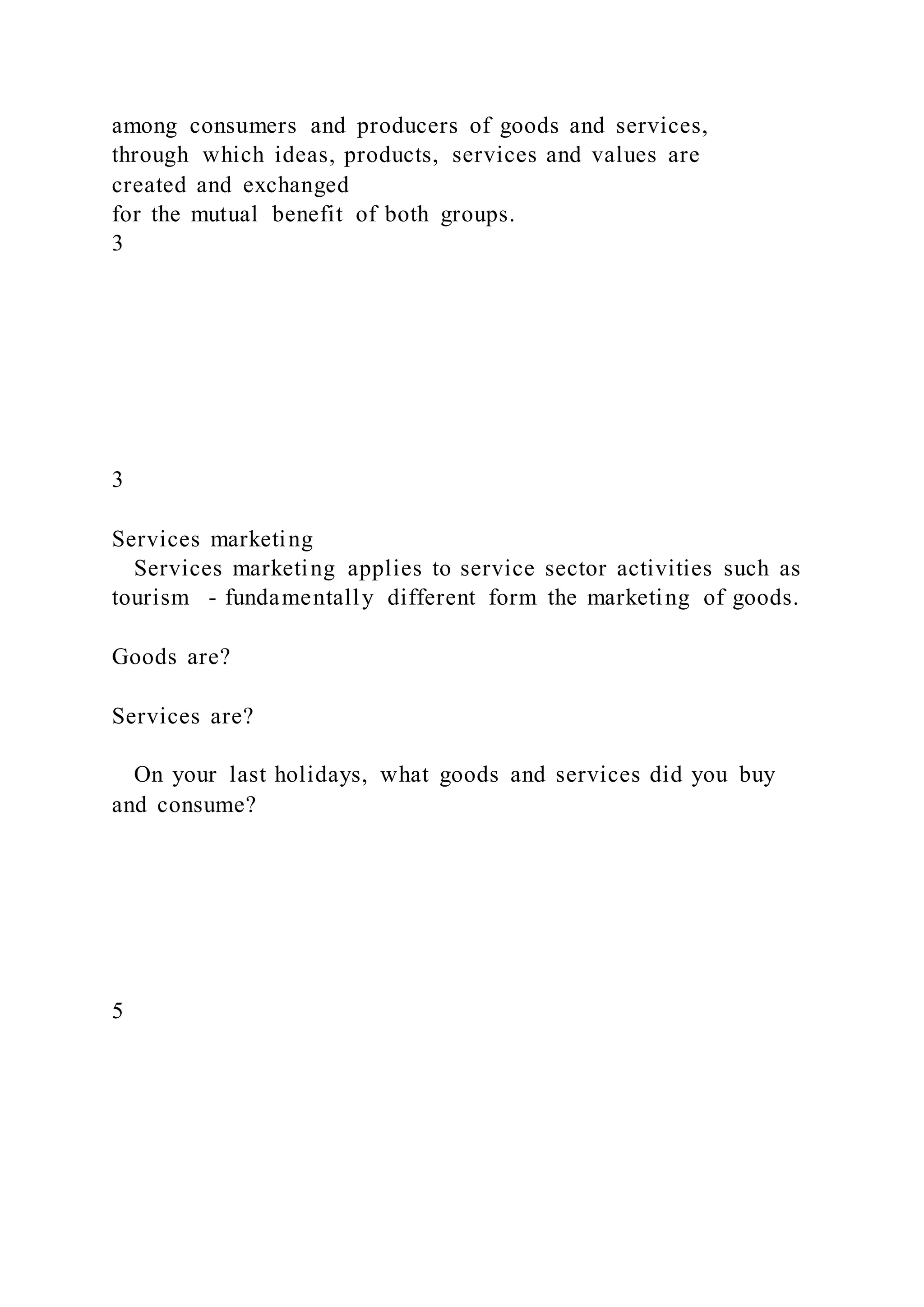 among consumers and producers of goods and services,
through which ideas, products, services and values are
created and exchanged
for the mutual benefit of both groups.
3
3
Services marketing
Services marketing applies to service sector activities such as
tourism - fundamentally different form the marketing of goods.
Goods are?
Services are?
On your last holidays, what goods and services did you buy
and consume?
5
 