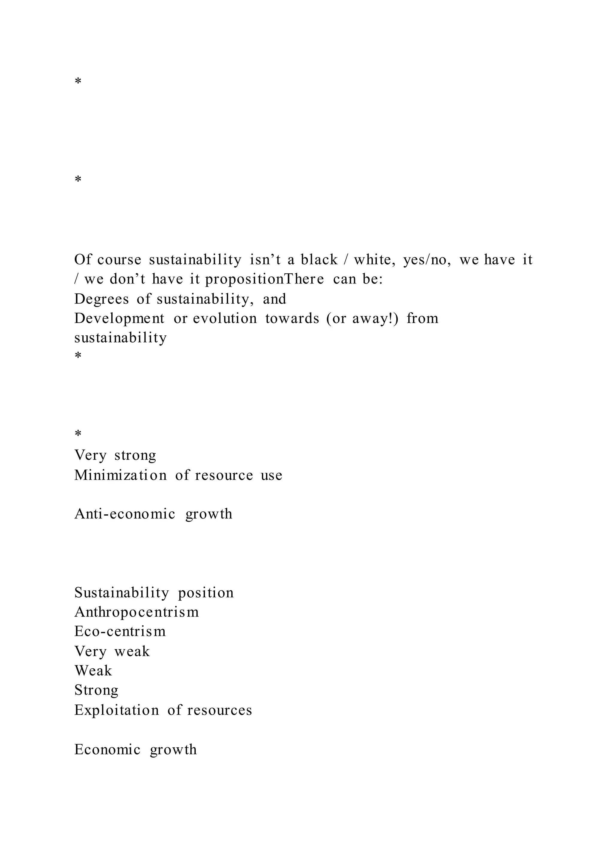 *
*
Of course sustainability isn’t a black / white, yes/no, we have it
/ we don’t have it propositionThere can be:
Degrees of sustainability, and
Development or evolution towards (or away!) from
sustainability
*
*
Very strong
Minimization of resource use
Anti-economic growth
Sustainability position
Anthropocentrism
Eco-centrism
Very weak
Weak
Strong
Exploitation of resources
Economic growth
 