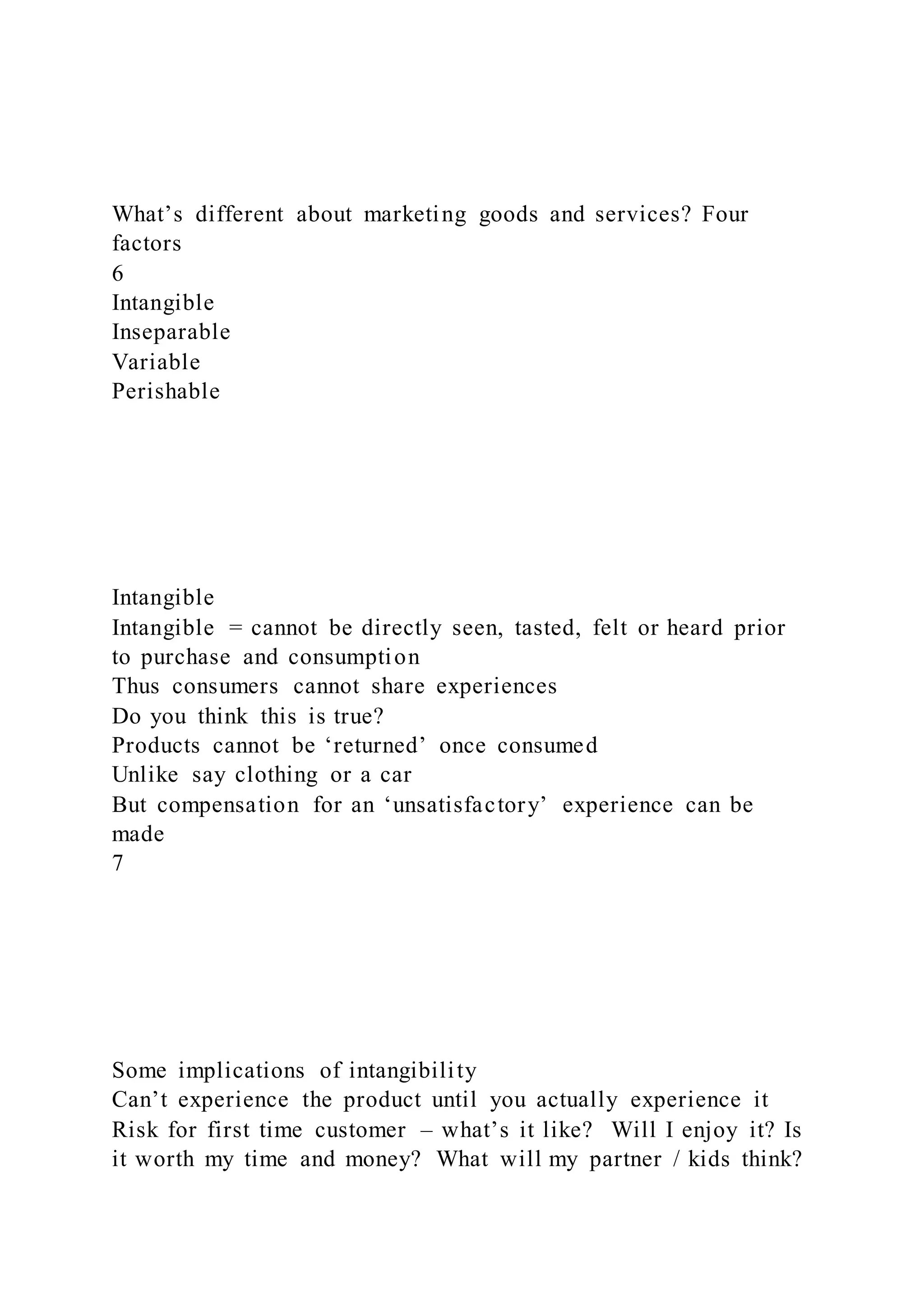 What’s different about marketing goods and services? Four
factors
6
Intangible
Inseparable
Variable
Perishable
Intangible
Intangible = cannot be directly seen, tasted, felt or heard prior
to purchase and consumption
Thus consumers cannot share experiences
Do you think this is true?
Products cannot be ‘returned’ once consumed
Unlike say clothing or a car
But compensation for an ‘unsatisfactory’ experience can be
made
7
Some implications of intangibility
Can’t experience the product until you actually experience it
Risk for first time customer – what’s it like? Will I enjoy it? Is
it worth my time and money? What will my partner / kids think?
 