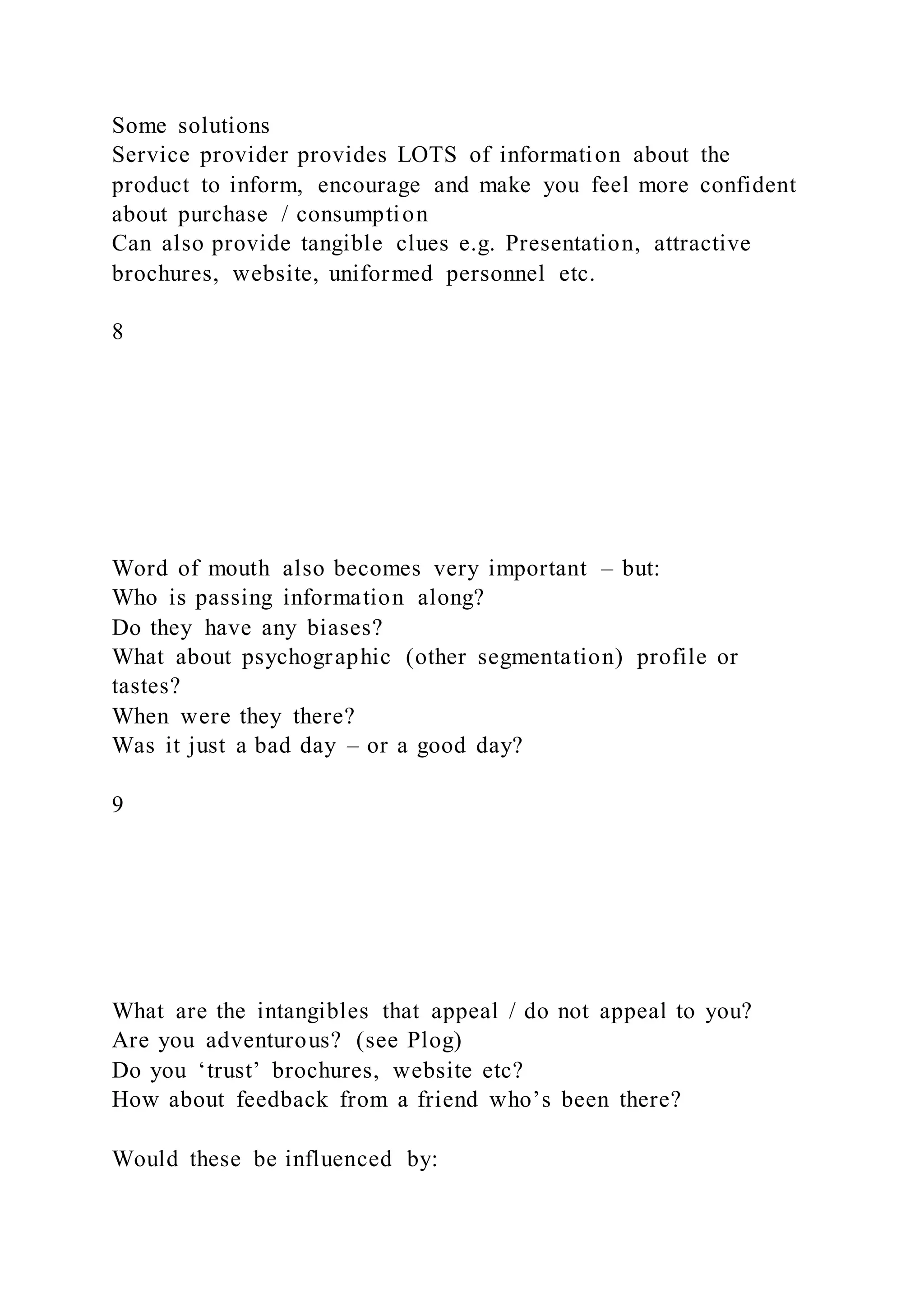 Some solutions
Service provider provides LOTS of information about the
product to inform, encourage and make you feel more confident
about purchase / consumption
Can also provide tangible clues e.g. Presentation, attractive
brochures, website, uniformed personnel etc.
8
Word of mouth also becomes very important – but:
Who is passing information along?
Do they have any biases?
What about psychographic (other segmentation) profile or
tastes?
When were they there?
Was it just a bad day – or a good day?
9
What are the intangibles that appeal / do not appeal to you?
Are you adventurous? (see Plog)
Do you ‘trust’ brochures, website etc?
How about feedback from a friend who’s been there?
Would these be influenced by:
 