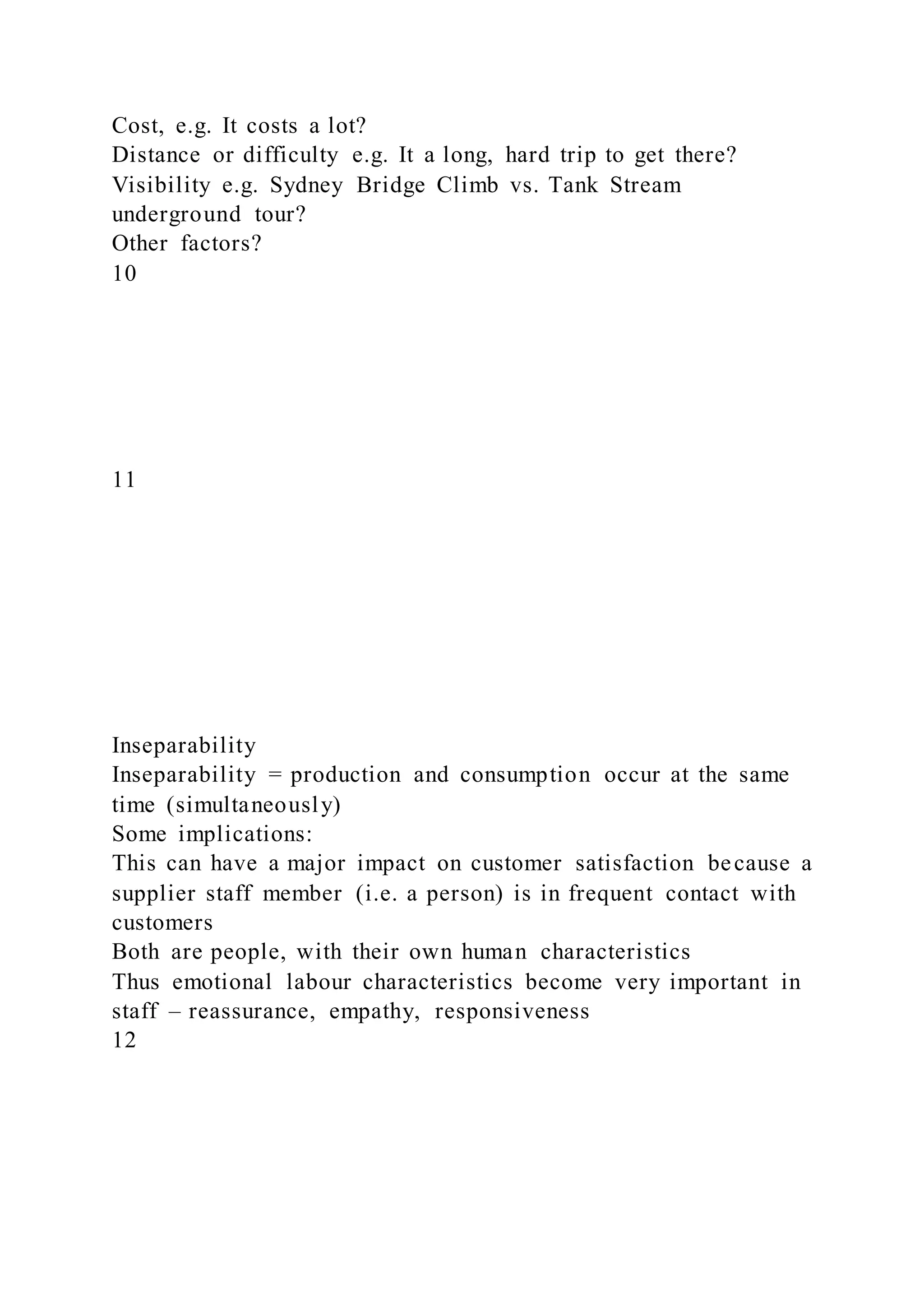 Cost, e.g. It costs a lot?
Distance or difficulty e.g. It a long, hard trip to get there?
Visibility e.g. Sydney Bridge Climb vs. Tank Stream
underground tour?
Other factors?
10
11
Inseparability
Inseparability = production and consumption occur at the same
time (simultaneously)
Some implications:
This can have a major impact on customer satisfaction because a
supplier staff member (i.e. a person) is in frequent contact with
customers
Both are people, with their own human characteristics
Thus emotional labour characteristics become very important in
staff – reassurance, empathy, responsiveness
12
 