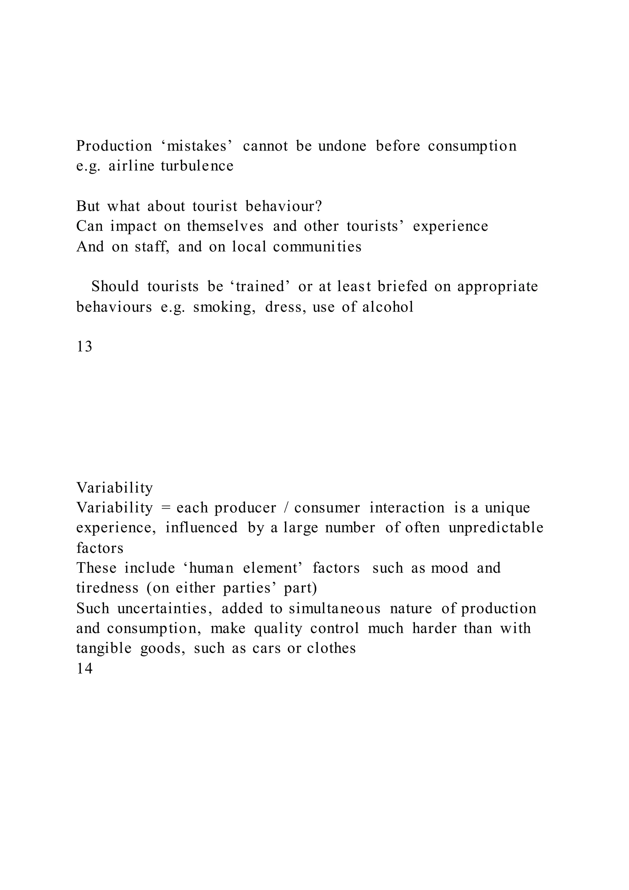 Production ‘mistakes’ cannot be undone before consumption
e.g. airline turbulence
But what about tourist behaviour?
Can impact on themselves and other tourists’ experience
And on staff, and on local communities
Should tourists be ‘trained’ or at least briefed on appropriate
behaviours e.g. smoking, dress, use of alcohol
13
Variability
Variability = each producer / consumer interaction is a unique
experience, influenced by a large number of often unpredictable
factors
These include ‘human element’ factors such as mood and
tiredness (on either parties’ part)
Such uncertainties, added to simultaneous nature of production
and consumption, make quality control much harder than with
tangible goods, such as cars or clothes
14
 