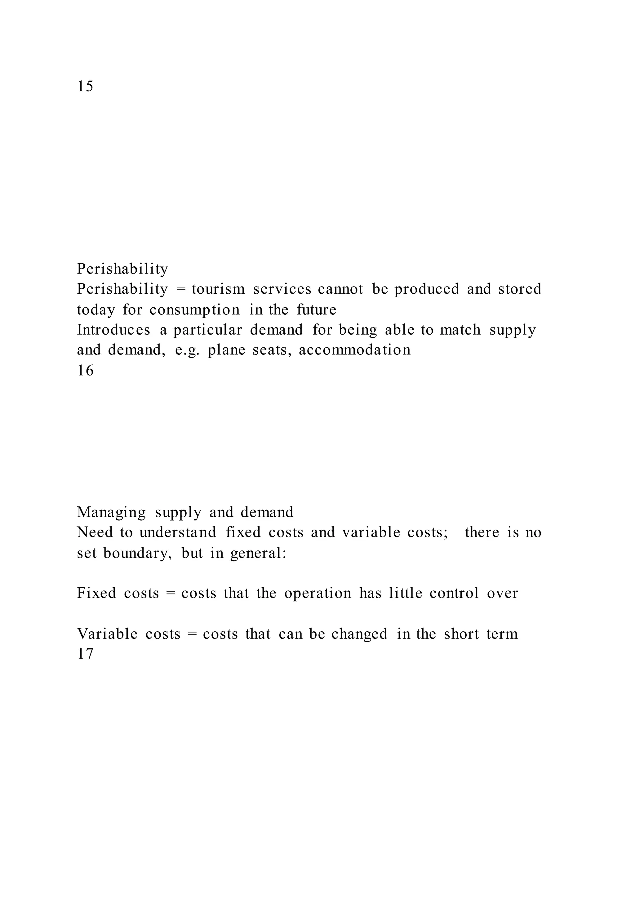 15
Perishability
Perishability = tourism services cannot be produced and stored
today for consumption in the future
Introduces a particular demand for being able to match supply
and demand, e.g. plane seats, accommodation
16
Managing supply and demand
Need to understand fixed costs and variable costs; there is no
set boundary, but in general:
Fixed costs = costs that the operation has little control over
Variable costs = costs that can be changed in the short term
17
 