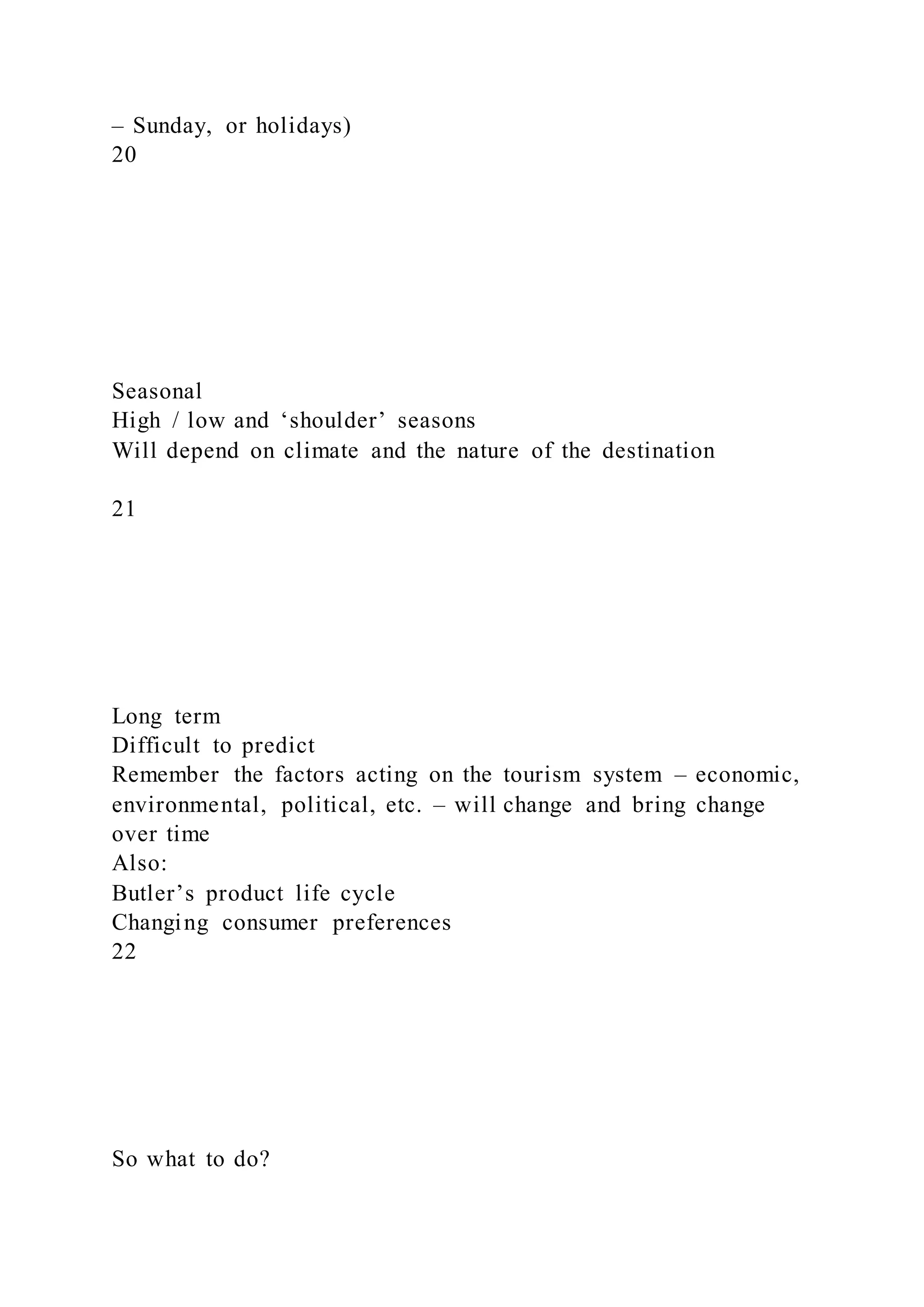 – Sunday, or holidays)
20
Seasonal
High / low and ‘shoulder’ seasons
Will depend on climate and the nature of the destination
21
Long term
Difficult to predict
Remember the factors acting on the tourism system – economic,
environmental, political, etc. – will change and bring change
over time
Also:
Butler’s product life cycle
Changing consumer preferences
22
So what to do?
 