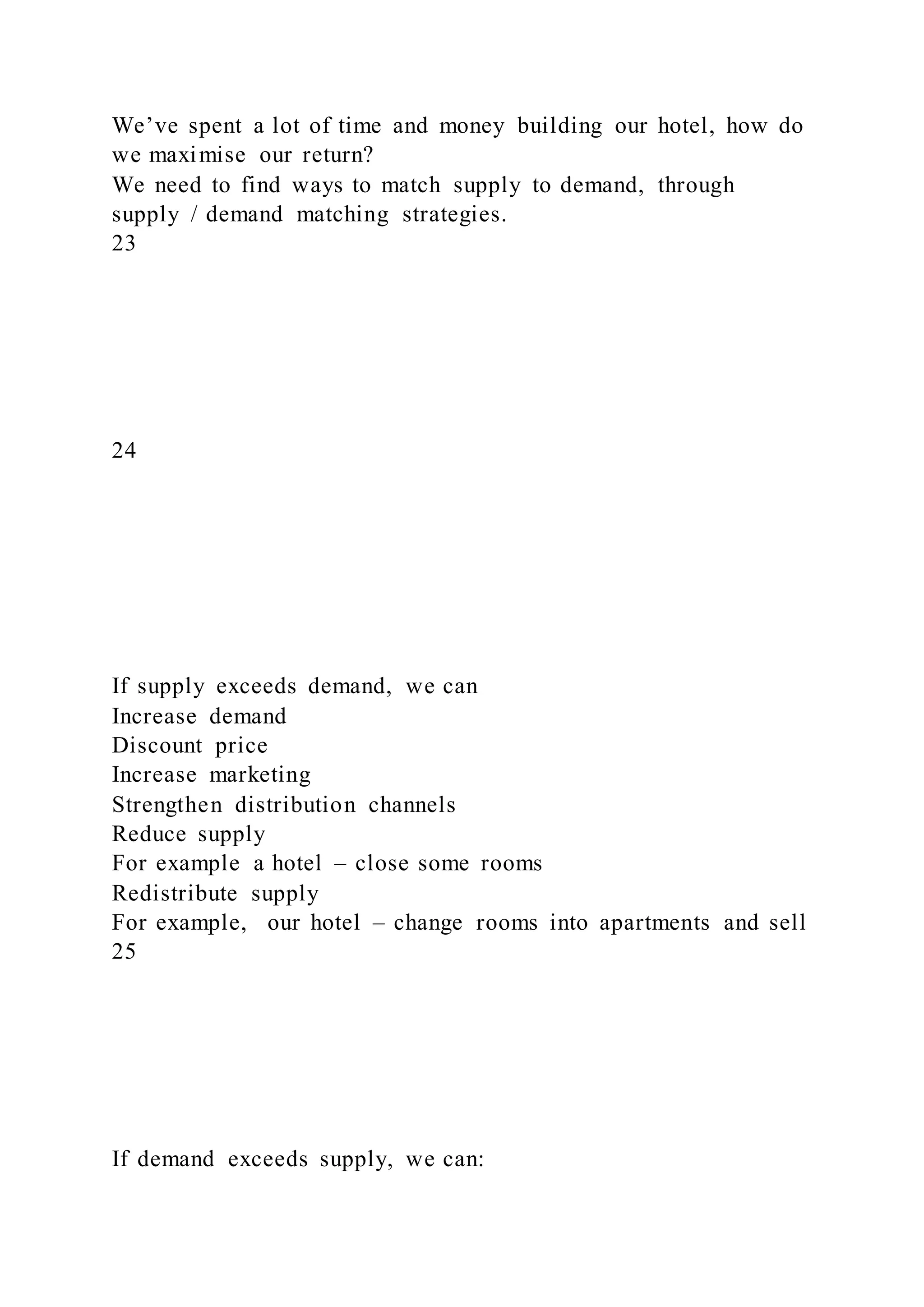 We’ve spent a lot of time and money building our hotel, how do
we maximise our return?
We need to find ways to match supply to demand, through
supply / demand matching strategies.
23
24
If supply exceeds demand, we can
Increase demand
Discount price
Increase marketing
Strengthen distribution channels
Reduce supply
For example a hotel – close some rooms
Redistribute supply
For example, our hotel – change rooms into apartments and sell
25
If demand exceeds supply, we can:
 
