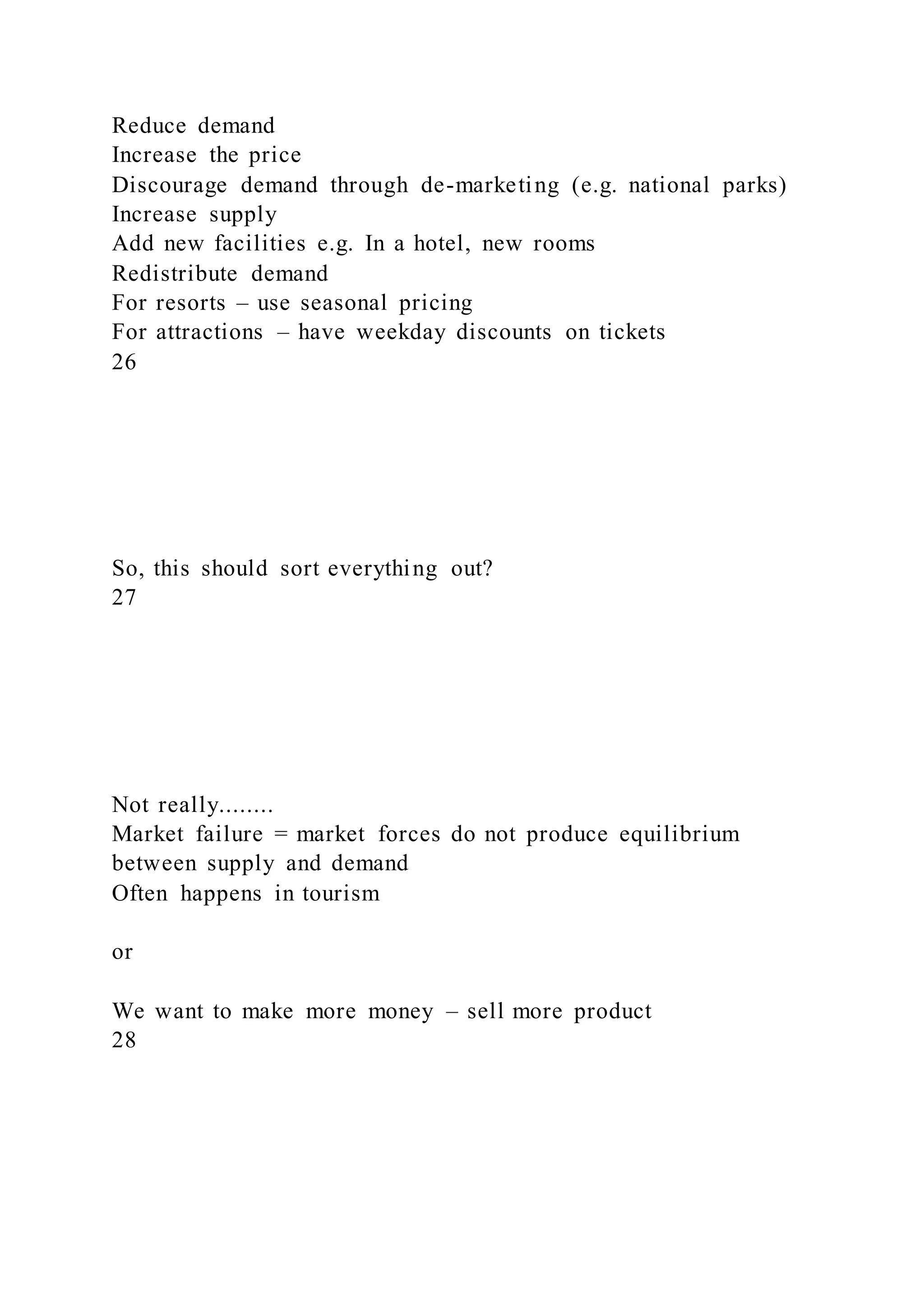 Reduce demand
Increase the price
Discourage demand through de-marketing (e.g. national parks)
Increase supply
Add new facilities e.g. In a hotel, new rooms
Redistribute demand
For resorts – use seasonal pricing
For attractions – have weekday discounts on tickets
26
So, this should sort everything out?
27
Not really........
Market failure = market forces do not produce equilibrium
between supply and demand
Often happens in tourism
or
We want to make more money – sell more product
28
 