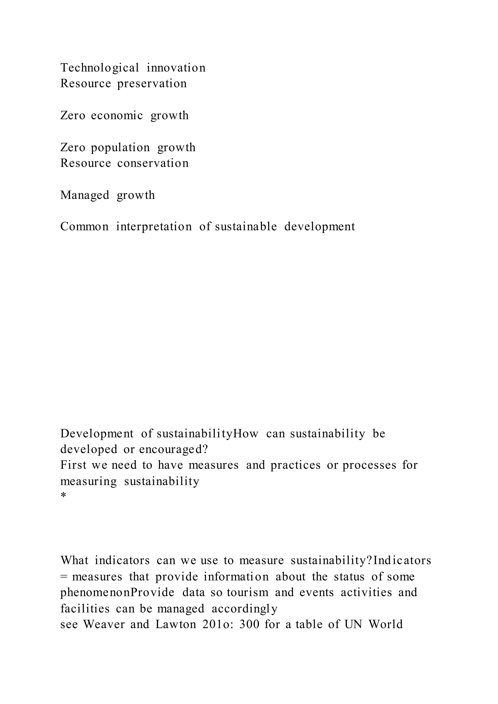 Technological innovation
Resource preservation
Zero economic growth
Zero population growth
Resource conservation
Managed growth
Common interpretation of sustainable development
Development of sustainabilityHow can sustainability be
developed or encouraged?
First we need to have measures and practices or processes for
measuring sustainability
*
What indicators can we use to measure sustainability?Indicators
= measures that provide information about the status of some
phenomenonProvide data so tourism and events activities and
facilities can be managed accordingly
see Weaver and Lawton 201o: 300 for a table of UN World
 