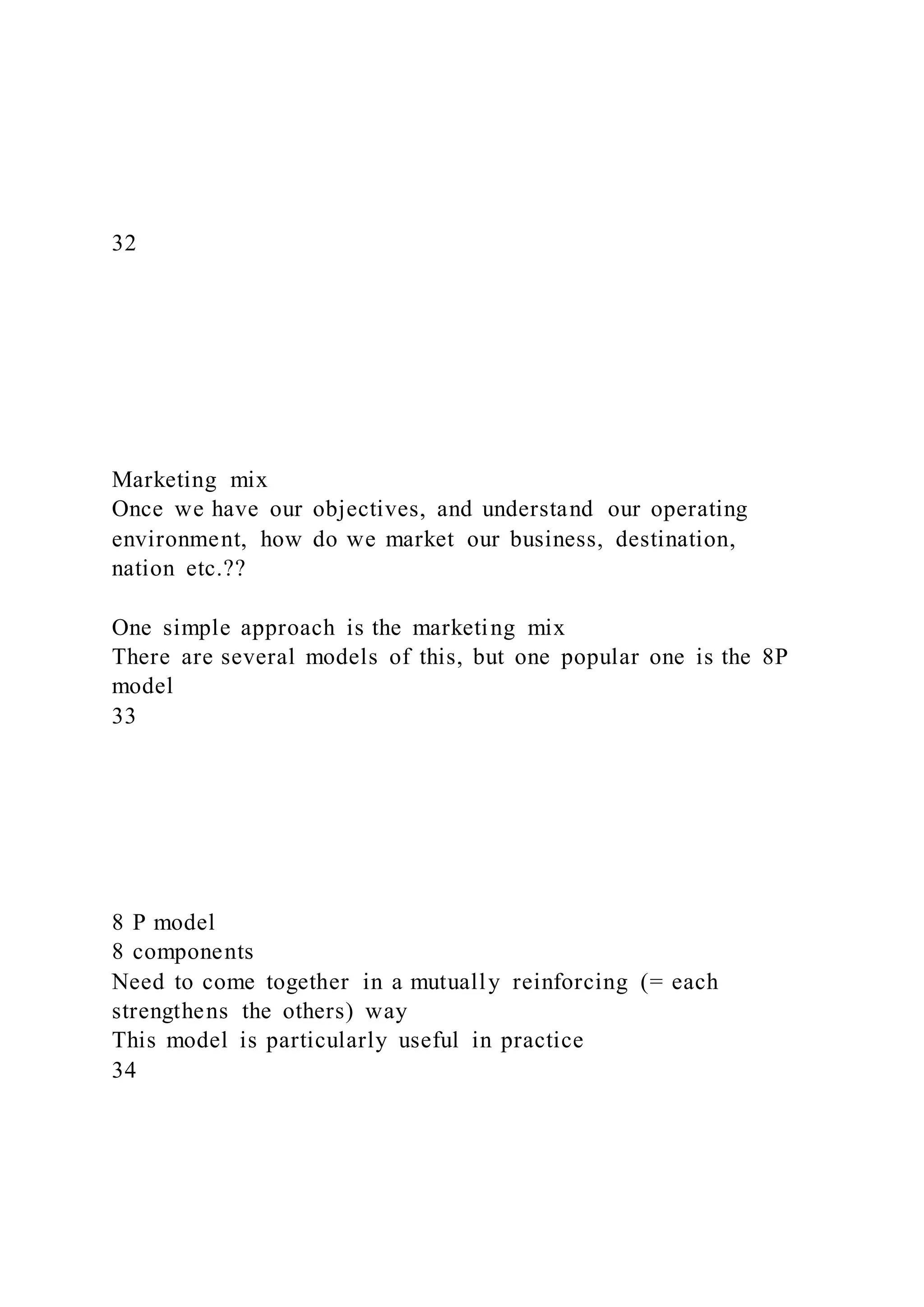 32
Marketing mix
Once we have our objectives, and understand our operating
environment, how do we market our business, destination,
nation etc.??
One simple approach is the marketing mix
There are several models of this, but one popular one is the 8P
model
33
8 P model
8 components
Need to come together in a mutually reinforcing (= each
strengthens the others) way
This model is particularly useful in practice
34
 