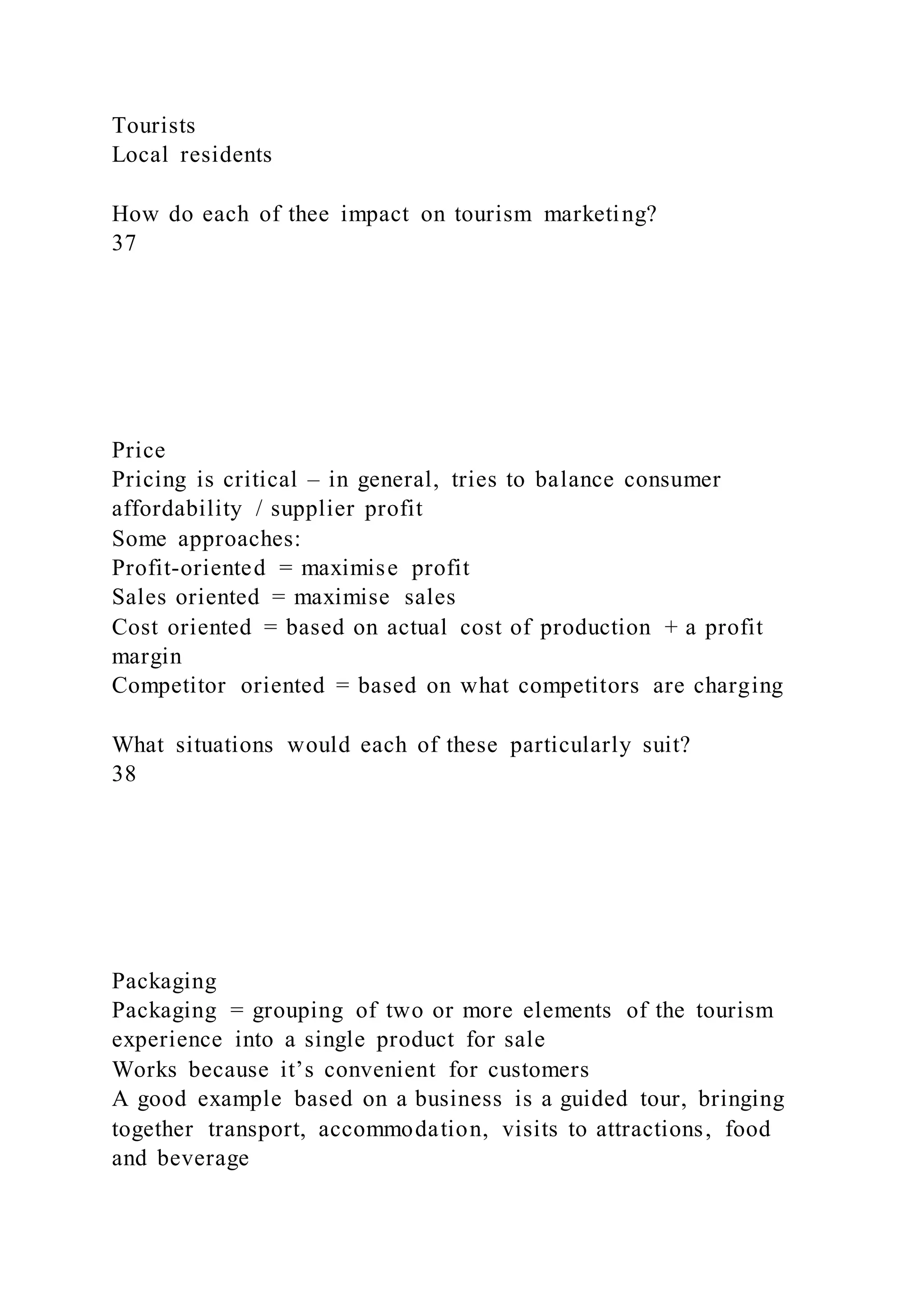 Tourists
Local residents
How do each of thee impact on tourism marketing?
37
Price
Pricing is critical – in general, tries to balance consumer
affordability / supplier profit
Some approaches:
Profit-oriented = maximise profit
Sales oriented = maximise sales
Cost oriented = based on actual cost of production + a profit
margin
Competitor oriented = based on what competitors are charging
What situations would each of these particularly suit?
38
Packaging
Packaging = grouping of two or more elements of the tourism
experience into a single product for sale
Works because it’s convenient for customers
A good example based on a business is a guided tour, bringing
together transport, accommodation, visits to attractions, food
and beverage
 