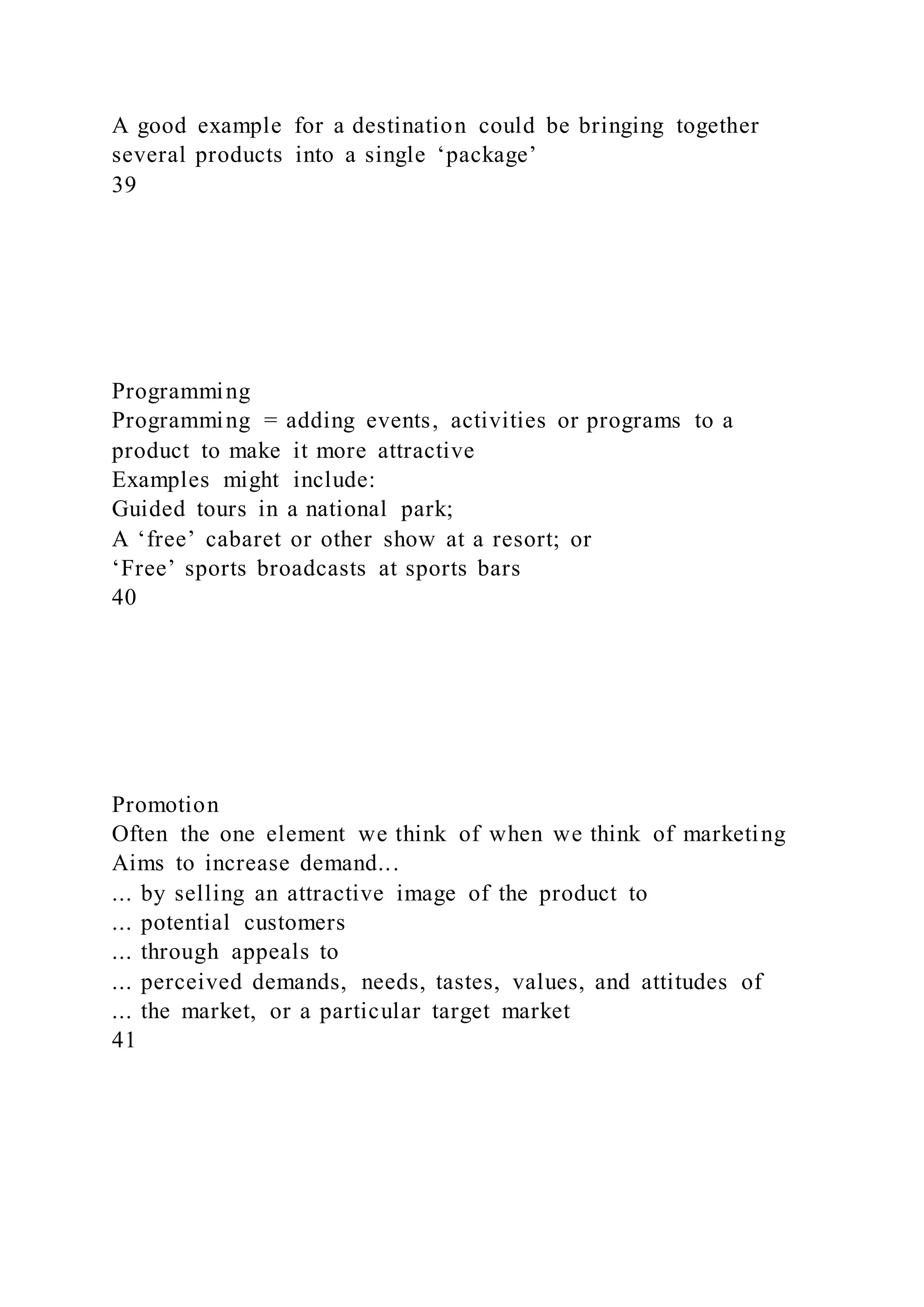 A good example for a destination could be bringing together
several products into a single ‘package’
39
Programming
Programming = adding events, activities or programs to a
product to make it more attractive
Examples might include:
Guided tours in a national park;
A ‘free’ cabaret or other show at a resort; or
‘Free’ sports broadcasts at sports bars
40
Promotion
Often the one element we think of when we think of marketing
Aims to increase demand...
... by selling an attractive image of the product to
... potential customers
... through appeals to
... perceived demands, needs, tastes, values, and attitudes of
... the market, or a particular target market
41
 