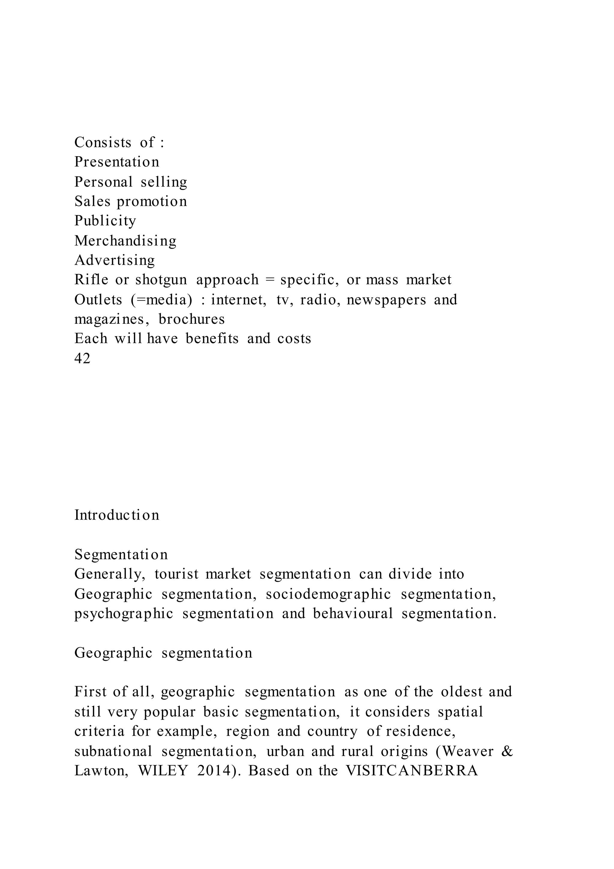 Consists of :
Presentation
Personal selling
Sales promotion
Publicity
Merchandising
Advertising
Rifle or shotgun approach = specific, or mass market
Outlets (=media) : internet, tv, radio, newspapers and
magazines, brochures
Each will have benefits and costs
42
Introduction
Segmentation
Generally, tourist market segmentation can divide into
Geographic segmentation, sociodemographic segmentation,
psychographic segmentation and behavioural segmentation.
Geographic segmentation
First of all, geographic segmentation as one of the oldest and
still very popular basic segmentation, it considers spatial
criteria for example, region and country of residence,
subnational segmentation, urban and rural origins (Weaver &
Lawton, WILEY 2014). Based on the VISITCANBERRA
 