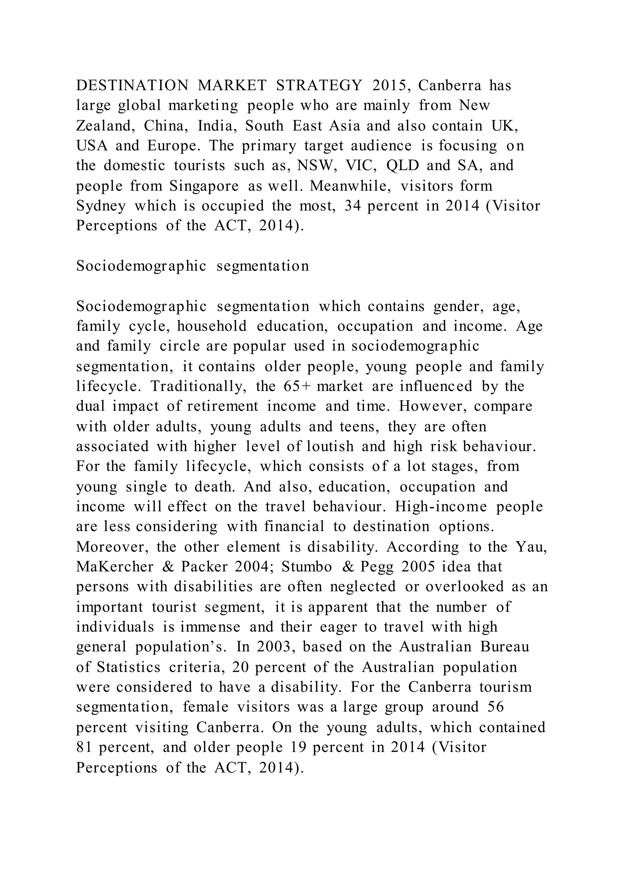 DESTINATION MARKET STRATEGY 2015, Canberra has
large global marketing people who are mainly from New
Zealand, China, India, South East Asia and also contain UK,
USA and Europe. The primary target audience is focusing on
the domestic tourists such as, NSW, VIC, QLD and SA, and
people from Singapore as well. Meanwhile, visitors form
Sydney which is occupied the most, 34 percent in 2014 (Visitor
Perceptions of the ACT, 2014).
Sociodemographic segmentation
Sociodemographic segmentation which contains gender, age,
family cycle, household education, occupation and income. Age
and family circle are popular used in sociodemographic
segmentation, it contains older people, young people and family
lifecycle. Traditionally, the 65+ market are influenced by the
dual impact of retirement income and time. However, compare
with older adults, young adults and teens, they are often
associated with higher level of loutish and high risk behaviour.
For the family lifecycle, which consists of a lot stages, from
young single to death. And also, education, occupation and
income will effect on the travel behaviour. High-income people
are less considering with financial to destination options.
Moreover, the other element is disability. According to the Yau,
MaKercher & Packer 2004; Stumbo & Pegg 2005 idea that
persons with disabilities are often neglected or overlooked as an
important tourist segment, it is apparent that the number of
individuals is immense and their eager to travel with high
general population’s. In 2003, based on the Australian Bureau
of Statistics criteria, 20 percent of the Australian population
were considered to have a disability. For the Canberra tourism
segmentation, female visitors was a large group around 56
percent visiting Canberra. On the young adults, which contained
81 percent, and older people 19 percent in 2014 (Visitor
Perceptions of the ACT, 2014).
 
