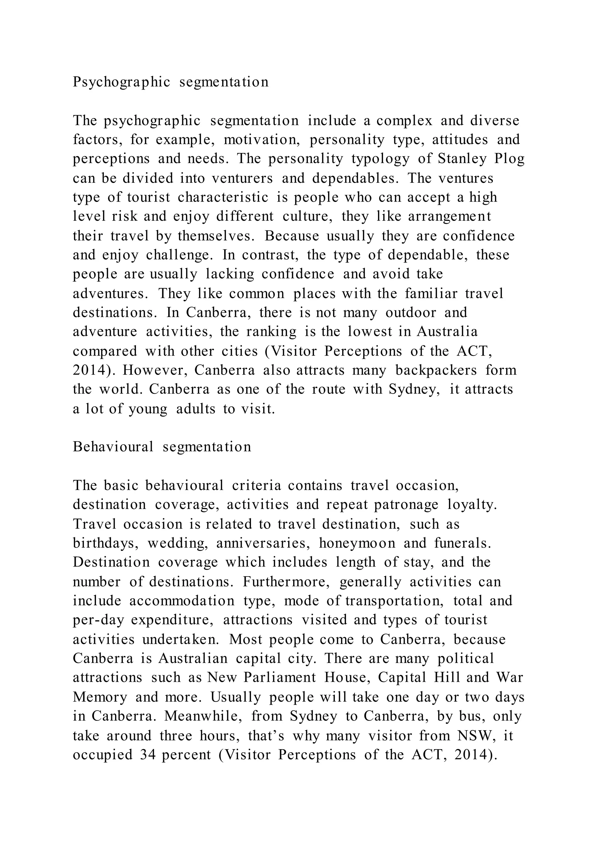 Psychographic segmentation
The psychographic segmentation include a complex and diverse
factors, for example, motivation, personality type, attitudes and
perceptions and needs. The personality typology of Stanley Plog
can be divided into venturers and dependables. The ventures
type of tourist characteristic is people who can accept a high
level risk and enjoy different culture, they like arrangement
their travel by themselves. Because usually they are confidence
and enjoy challenge. In contrast, the type of dependable, these
people are usually lacking confidence and avoid take
adventures. They like common places with the familiar travel
destinations. In Canberra, there is not many outdoor and
adventure activities, the ranking is the lowest in Australia
compared with other cities (Visitor Perceptions of the ACT,
2014). However, Canberra also attracts many backpackers form
the world. Canberra as one of the route with Sydney, it attracts
a lot of young adults to visit.
Behavioural segmentation
The basic behavioural criteria contains travel occasion,
destination coverage, activities and repeat patronage loyalty.
Travel occasion is related to travel destination, such as
birthdays, wedding, anniversaries, honeymoon and funerals.
Destination coverage which includes length of stay, and the
number of destinations. Furthermore, generally activities can
include accommodation type, mode of transportation, total and
per-day expenditure, attractions visited and types of tourist
activities undertaken. Most people come to Canberra, because
Canberra is Australian capital city. There are many political
attractions such as New Parliament House, Capital Hill and War
Memory and more. Usually people will take one day or two days
in Canberra. Meanwhile, from Sydney to Canberra, by bus, only
take around three hours, that’s why many visitor from NSW, it
occupied 34 percent (Visitor Perceptions of the ACT, 2014).
 