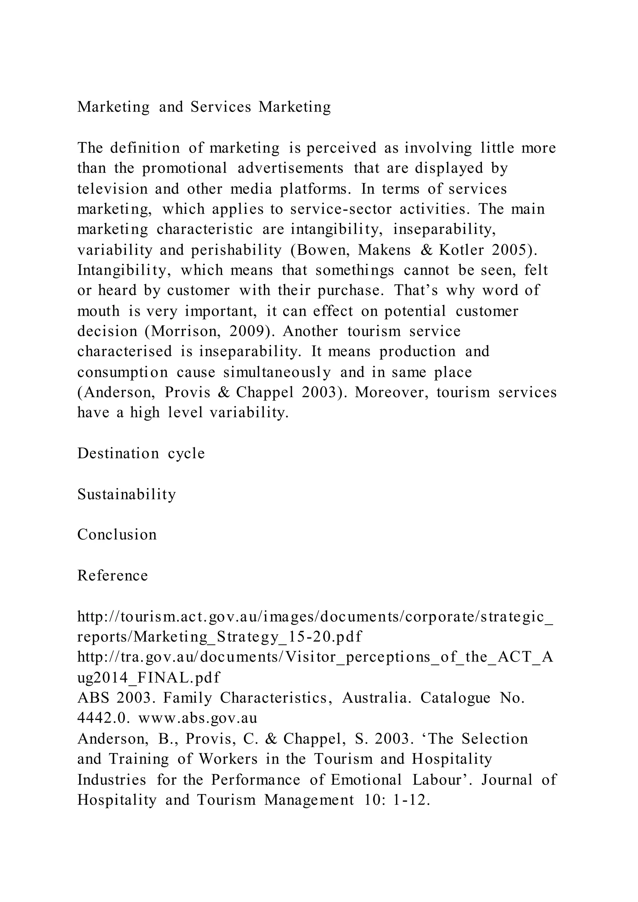 Marketing and Services Marketing
The definition of marketing is perceived as involving little more
than the promotional advertisements that are displayed by
television and other media platforms. In terms of services
marketing, which applies to service-sector activities. The main
marketing characteristic are intangibility, inseparability,
variability and perishability (Bowen, Makens & Kotler 2005).
Intangibility, which means that somethings cannot be seen, felt
or heard by customer with their purchase. That’s why word of
mouth is very important, it can effect on potential customer
decision (Morrison, 2009). Another tourism service
characterised is inseparability. It means production and
consumption cause simultaneously and in same place
(Anderson, Provis & Chappel 2003). Moreover, tourism services
have a high level variability.
Destination cycle
Sustainability
Conclusion
Reference
http://tourism.act.gov.au/images/documents/corporate/strategic_
reports/Marketing_Strategy_15-20.pdf
http://tra.gov.au/documents/Visitor_perceptions_of_the_ACT_A
ug2014_FINAL.pdf
ABS 2003. Family Characteristics, Australia. Catalogue No.
4442.0. www.abs.gov.au
Anderson, B., Provis, C. & Chappel, S. 2003. ‘The Selection
and Training of Workers in the Tourism and Hospitality
Industries for the Performance of Emotional Labour’. Journal of
Hospitality and Tourism Management 10: 1-12.
 