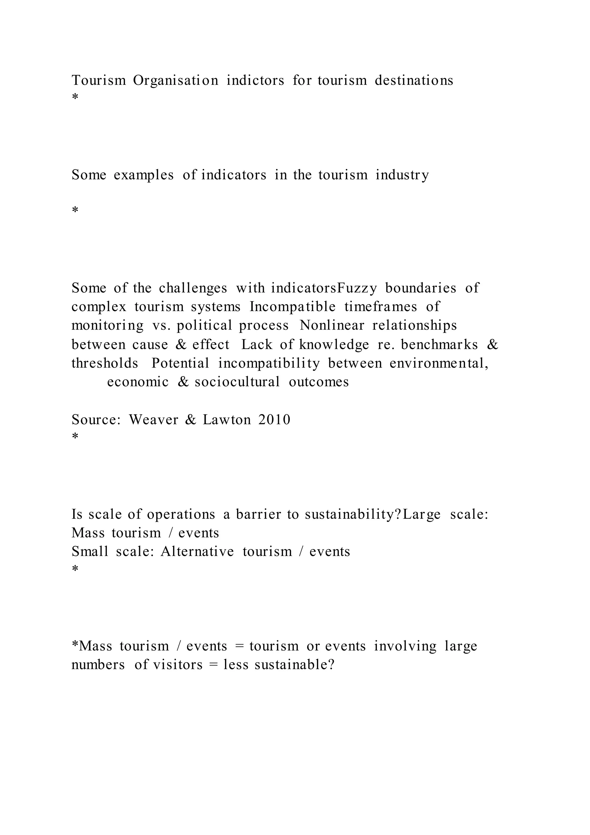 Tourism Organisation indictors for tourism destinations
*
Some examples of indicators in the tourism industry
*
Some of the challenges with indicatorsFuzzy boundaries of
complex tourism systems Incompatible timeframes of
monitoring vs. political process Nonlinear relationships
between cause & effect Lack of knowledge re. benchmarks &
thresholds Potential incompatibility between environmental,
economic & sociocultural outcomes
Source: Weaver & Lawton 2010
*
Is scale of operations a barrier to sustainability?Large scale:
Mass tourism / events
Small scale: Alternative tourism / events
*
*Mass tourism / events = tourism or events involving large
numbers of visitors = less sustainable?
 