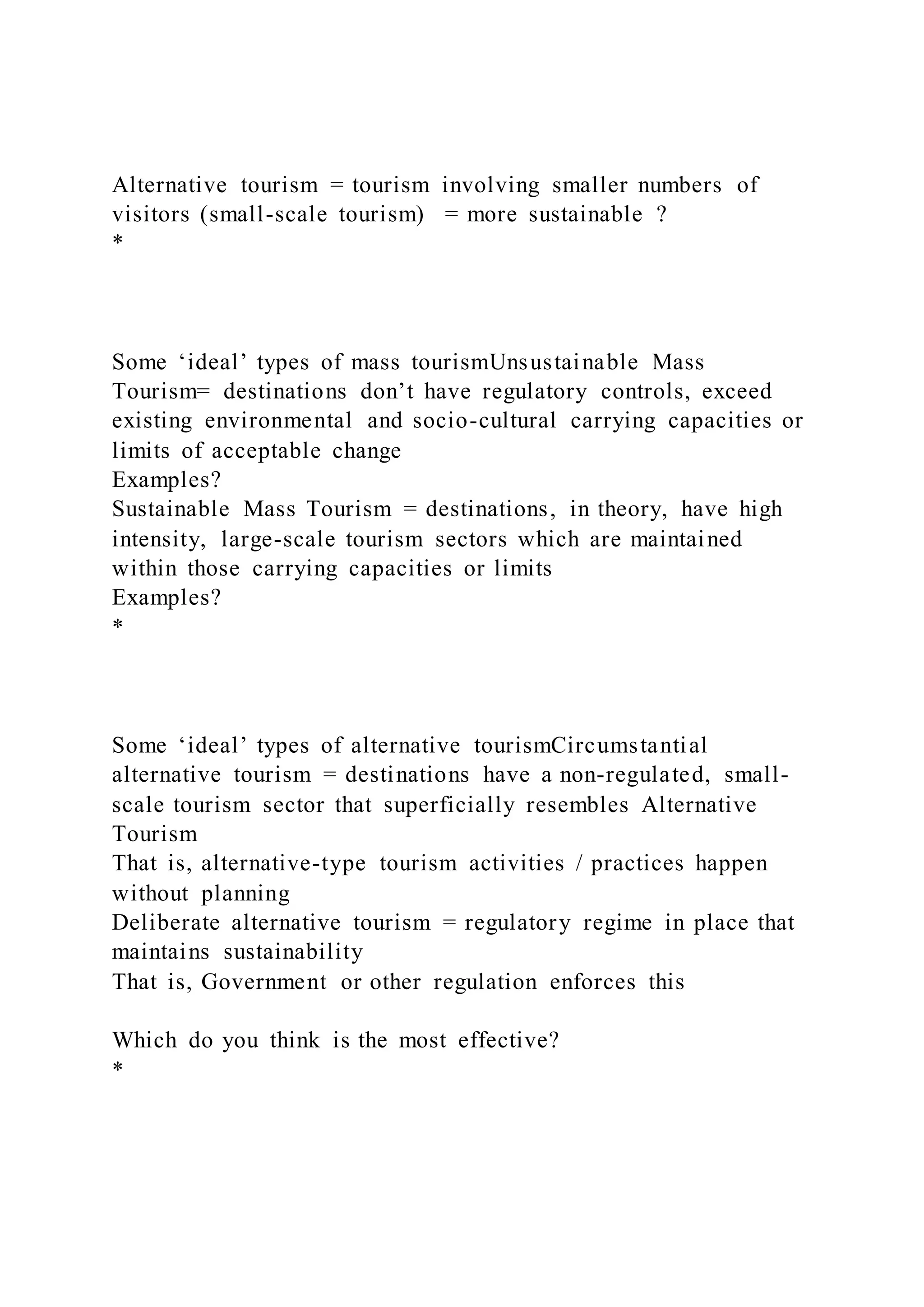 Alternative tourism = tourism involving smaller numbers of
visitors (small-scale tourism) = more sustainable ?
*
Some ‘ideal’ types of mass tourismUnsustainable Mass
Tourism= destinations don’t have regulatory controls, exceed
existing environmental and socio-cultural carrying capacities or
limits of acceptable change
Examples?
Sustainable Mass Tourism = destinations, in theory, have high
intensity, large-scale tourism sectors which are maintained
within those carrying capacities or limits
Examples?
*
Some ‘ideal’ types of alternative tourismCircumstantial
alternative tourism = destinations have a non-regulated, small-
scale tourism sector that superficially resembles Alternative
Tourism
That is, alternative-type tourism activities / practices happen
without planning
Deliberate alternative tourism = regulatory regime in place that
maintains sustainability
That is, Government or other regulation enforces this
Which do you think is the most effective?
*
 