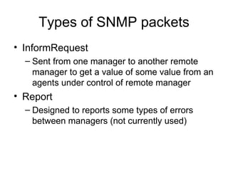 Types of SNMP packets InformRequest Sent from one manager to another remote manager to get a value of some value from an agents under control of remote manager Report  Designed to reports some types of errors between managers (not currently used) 