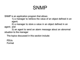 21.5  SNMP SNMP is an application program that allows  1) a manager to retrieve the value of an object defined in an  agent;  2) a manager to store a value in an object defined in an  agent;  and  3) an agent to send an alarm message about an abnormal  situation to the manager The topics discussed in this section include: PDUs  Format  SNMP 
