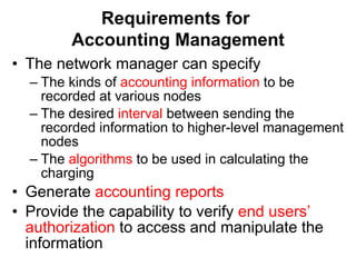 Requirements for  Accounting Management The network manager can specify  The kinds of  accounting information  to be recorded at various nodes The desired  interval  between sending the recorded information to higher-level management nodes The  algorithms  to be used in calculating the charging Generate  accounting reports Provide the capability to verify  end users’ authorization  to access and manipulate the information 
