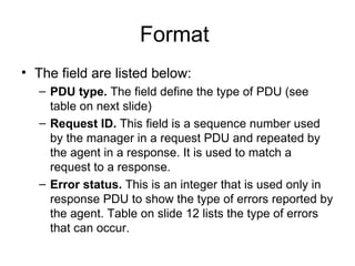 Format  The field are listed below: PDU type.  The field define the type of PDU (see table on next slide)  Request ID.  This field is a sequence number used by the manager in a request PDU and repeated by the agent in a response. It is used to match a request to a response. Error status.  This is an integer that is used only in response PDU to show the type of errors reported by the agent. Table on slide 12 lists the type of errors that can occur. 