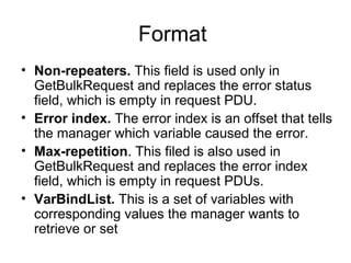 Format  Non-repeaters.  This field is used only in GetBulkRequest and replaces the error status field, which is empty in request PDU. Error index.  The error index is an offset that tells the manager which variable caused the error. Max-repetition . This filed is also used in GetBulkRequest and replaces the error index field, which is empty in request PDUs. VarBindList.  This is a set of variables with corresponding values the manager wants to retrieve or set  