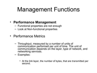 Management Functions Performance Management  Functional properties are not enough Look at Non-functional properties  Performance Metrics Throughput, measured by a number of units of communication performed per unit of time. The unit of communication depends on the layer, type of network, and networking services.  Examples:  At the link layer, the number of bytes, that are transmitted per second. 