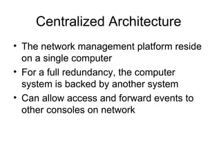 Centralized Architecture  The network management platform reside on a single computer For a full redundancy, the computer system is backed by another system Can allow access and forward events to other consoles on network 