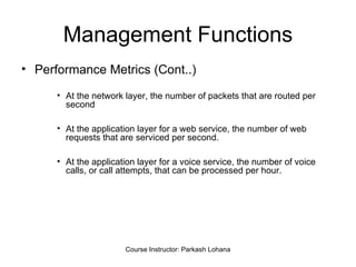 Management Functions Performance Metrics (Cont..) At the network layer, the number of packets that are routed per second At the application layer for a web service, the number of web requests that are serviced per second. At the application layer for a voice service, the number of voice calls, or call attempts, that can be processed per hour. Course Instructor: Parkash Lohana 