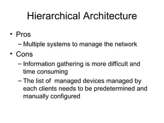 Hierarchical Architecture Pros Multiple systems to manage the network Cons Information gathering is more difficult and time consuming The list of  managed devices managed by each clients needs to be predetermined and manually configured  