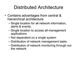 Distributed Architecture Contains advantages from central & hierarchical architecture Single location for all network information, alerts & events.  Single location to access all management applications Not dependent on a single system Distribution of network management tasks Distribution of network monitoring through out the network 